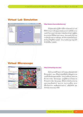 ก า ร ใ ช้ โ ป ร แ ก ร ม สํ า เ ร็ จ รู ป แ ล ะ เ ค รื อ ข่ า ย สั ง ค ม เ พื่ อ ก า ร เ รี ย น รู้




Virtual
Lab
Simulation
                                               http://www.chemcollective.org		
                                               
                                               	        เป็นชุดของห้องปฏิบัติการที่มีการจำลองสถานการณ์	
                                               ที่ใช้กิจกรรมการเรียนรู้และทดสอบแนวความคิดที่สามารถ
                                               รวมเข้ากับความหลากหลายของการสอนวิทยาศาสตร์	 ครูผู้สอน
                                               สามารถนำมาใช้ได้อย่างหลากหลาย	 สามารถสร้างกิจกรรม
                                               การเรียนรู้จากสถานการณ์จำลอง	สร้างกิจกรรมออนไลน์ร่วมกับ
                                               นักเรียนหรือผู้ที่มีความสนใจ	 โปรแกรมจัดธาตุมาตรฐานไว้
                                               สำหรับใช้ในการทดลอง		




Virtual
Microscope
                                               http://virtual.itg.uiuc.edu		
                                               
                                               	        เป็นโปรแกรมที่จำลองการทำงานของกล้องจุลทรรศน์	
                                               ที่ประยุกต์จาก	Java	มีวัตถุประสงค์เพื่อสำรวจข้อมูลจากภาพ	
                                               ก่อนที่จะใช้กล้องจุลทรรศน์จริง	 โปรแกรมมีตัวอย่างของภาพ	 
                                               ที่ถ่ายจากกล้อง	 Microscope	 และผู้ใช้สามารถโหลดภาพ	     
                                               ที่ถ่ายเองจากกล้อง	Microscope	เพื่อวิเคราะห์องค์ประกอบธาตุ
                                               และรายละเอี ย ดต่ า งๆ	 ของภาพ	 สามารถเปลี่ ย น	 ขยาย		    
                                               เพื่อปรับค่าภาพ	 (คมชัดและความสว่าง)	 เปลี่ยนโฟกัส	 และ
                                               ทำคำอธิบายประกอบภาพได้	




                                                       Digital
Literacy
World-Class
Standard
School         27
 