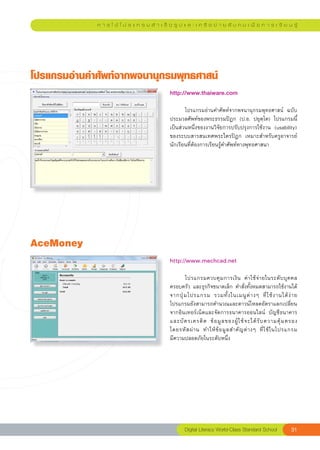 ก า ร ใ ช้ โ ป ร แ ก ร ม สํ า เ ร็ จ รู ป แ ล ะ เ ค รื อ ข่ า ย สั ง ค ม เ พื่ อ ก า ร เ รี ย น รู้




โปรแกรมอ่านคำศัพท์จากพจนานุกรมพุทธศาสน์
                                                http://www.thaiware.com
                                                
                                                	      โปรแกรมอ่านคำศัพท์จากพจนานุกรมพุทธศาสน์	 ฉบับ
                                                ประมวลศัพท์ของพระธรรมปิฎก	 (ป.อ.	 ปยุตฺโต)	 โปรแกรมนี้
                                                เป็นส่วนหนึ่งของงานวิจัยการปรับปรุงการใช้งาน	 (usability)	
                                                ของระบบสารสนเทศพระไตรปิฎก	 เหมาะสำหรับครูอาจารย์	
                                                นักเรียนที่ต้องการเรียนรู้คำศัพท์ทางพุทธศาสนา	




AceMoney
                                                http://www.mechcad.net
                                                
                                                	      โปรแกรมควบคุ ม การเงิ น	 ค่ า ใช้ จ่ า ยในระดั บ บุ ค คล	
                                                ครอบครัว	และธุรกิจขนาดเล็ก	คำสั่งทั้งหมดสามารถใช้งานได้
                                                จากปุ่ ม โปรแกรม	 รวมทั้ ง ในเมนู ต่ า งๆ	 ที่ ใ ช้ ง านได้ ง่ า ย	
                                                โปรแกรมยังสามารถคำนวณและดาวน์โหลดอัตราแลกเปลี่ยน
                                                จากอินเทอร์เน็ตและจัดการธนาคารออนไลน์	 บัญชีธนาคาร
                                                และบั ต รเครดิ ต	 ข้ อ มู ล ของผู้ ใ ช้ จ ะได้ รั บ ความคุ้ ม ครอง	 
                                                                                                                    
                                                โดยรหั ส ผ่ า น	 ทำให้ ข้ อ มู ล สำคั ญ ต่ า งๆ	 ที่ ใ ช้ ใ นโปรแกรม	
                                                มีความปลอดภัยในระดับหนึ่ง		




                                                        Digital Literacy World-Class Standard School            31
 