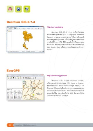 Quantum
GIS-0.7.4
                                                        http://www.qgis.org	
                                                        
                                                        	      Quantum	 GIS-0.7.4	 โปรแกรมเกี่ ย วกั บ ระบบ	              
                                                        สารสนเทศทางภูมิศาสตร์	 (GIS	:	Geographic	Information	
                                                        System)	 ความสามารถของโปรแกรม	 ใช้ในการสร้างแผนที่	
                                                        สำรวจข้อมูลทางภูมิศาสตร์	 เพื่อเป็นข้อมูลในการตรวจสอบ
                                                                                                                          
                                                        การตั ด ไม้ ท ำลายป่ า ได้	 ใช้ ค ำนวณพื้ น ที่ ที่ เ กิ ด ผลกระทบ	
                                                        ตามต้องการ	ตรวจสอบเส้นทางคมนาคม	ยังสามารถใช้ดึงข้อมูล
                                                        ของ	 Google	 Maps	 เพื่อประมวลผลข้อมูลทางภูมิศาสตร์	              
                                                        ร่วมกัน	




EasyGPS
                                                        http://www.easygsp.com	
                                                        
                                                        	       โปรแกรม	 GPS	 (Global	 Position	 System)		                     
                                                        เป็นโปรแกรมใช้ถ่ายโอนข้อมูล	 POI	 (Point	 of	 Interest)	
                                                        ของเครื่องนำทาง	 สามารถหาพิกัดละติจูด	 ลองจิจูด	 จาก
                                                        โปรแกรม	มีลักษณะเช่นเดียวกับการหาจาก	maps.google.com
                                                        การคำนวณเส้นทางการเดินทาง	หากจะให้โปรแกรมทำงานได้
                                                        ครบทุ ก ฟั ง ก์ ชั น	 ควรจะมี เ ครื่ อ งรั บ	 GPS	 ที่ ส ามารถใช้ กั บ
                                                        เครื่องคอมพิวเตอร์ผ่าน	USB	Port		




 32   การเรียนรู้ดิจิทัลเทคโนโลยีโรงเรียนมาตรฐานสากล
 