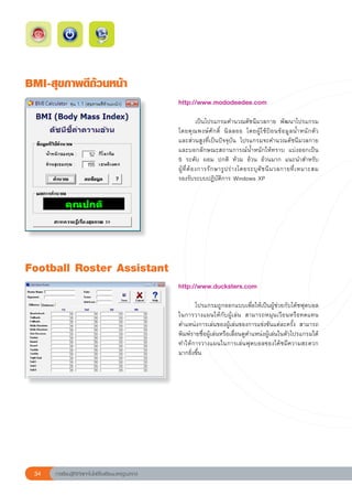 BMI-สุขภาพดีถ้วนหน้า
                                                        http://www.mododeedee.com	
                                                        
                                                        	            เป็นโปรแกรมคำนวณดัชนีมวลกาย	 พัฒนาโปรแกรม
                                                        โดยคุ ณ พงษ์ ศั ก ดิ์	 นิ ล ลออ	 โดยผู้ ใ ช้ ป้ อ นข้ อ มู ล น้ ำ หนั ก ตั ว		
                                                                                                                                     
                                                        และส่วนสูงที่เป็นปัจจุบัน	 โปรแกรมจะคำนวณดัชนีมวลกาย	
                                                        และบอกลักษณะสถานการณ์น้ำหนักให้ทราบ	 แบ่งออกเป็น		                           
                                                        5	 ระดับ	 ผอม	 ปกติ	 ท้วม	 อ้วน	 อ้วนมาก	 แนะนำสำหรับ	                      
                                                        ผู้ ที่ ต้ อ งการรั ก ษารู ป ร่ า งโดยระบุ ดั ช นี ม วลกายที่ เ หมาะสม	
                                                        รองรับระบบปฏิบัติการ	Windows	XP		




Football
Roster
Assistant
                                                        http://www.ducksters.com	 	
                                                        
                                                        	      โปรแกรมถูกออกแบบเพื่อให้เป็นผู้ช่วยกับโค้ชฟุตบอล	
                                                        ในการวางแผนให้กับผู้เล่น	 สามารถหมุนเวียนหรือทดแทน
                                                        ตำแหน่งการเล่นของผู้เล่นของการแข่งขันแต่ละครั้ง	 สามารถ
                                                        พิมพ์รายชื่อผู้เล่นหรือเลื่อนดูตำแหน่งผู้เล่นในตัวโปรแกรมได้	
                                                        ทำให้การวางแผนในการเล่นฟุตบอลของโค้ชมีความสะดวก
                                                        มากยิ่งขึ้น		




 34   การเรียนรู้ดิจิทัลเทคโนโลยีโรงเรียนมาตรฐานสากล
 