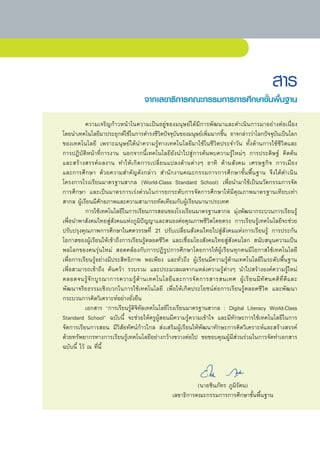 สาร
                                      จากเลขาธิการคณะกรรมการการศึกษาขั้นพื้นฐาน

	          ความเจริญก้าวหน้าในความเป็นอยู่ของมนุษย์ได้มีการพัฒนาและดำเนินการมาอย่างต่อเนื่อง	                 	
โดยนำเทคโนโลยีมาประยุกต์ใช้ในการดำรงชีวิตปัจจุบันของมนุษย์เพิ่มมากขึ้น	 อาจกล่าวว่าโลกปัจจุบันเป็นโลก
ของเทคโนโลยี	 เพราะมนุษย์ได้นำความรู้ทางเทคโนโลยีมาใช้ในชีวิตประจำวัน	 ทั้งด้านการใช้ชีวิตและ	                	
การปฏิบัติหน้าที่การงาน	 นอกจากนี้เทคโนโลยียังนำไปสู่การค้นพบความรู้ใหม่ๆ	 การประดิษฐ์	 คิดค้น		                	
และสร้างสรรค์ผลงาน	 ทำให้เกิดการเปลี่ยนแปลงด้านต่างๆ	 อาทิ	 ด้านสังคม	 เศรษฐกิจ	 การเมือง		                     	
และการศึกษา	 ด้วยความสำคัญดังกล่าว	 สำนักงานคณะกรรมการการศึกษาขั้นพื้นฐาน	 จึงได้ดำเนิน
โครงการโรงเรียนมาตรฐานสากล	 (World-Class	 Standard	 School)	 เพื่อนำมาใช้เป็นนวัตกรรมการจัด	
การศึกษา	 และเป็นมาตรการเร่งด่วนในการยกระดับการจัดการศึกษาให้มีคุณภาพมาตรฐานเทียบเท่า
สากล	ผู้เรียนมีศักยภาพและความสามารถทัดเทียมกับผู้เรียนนานาประเทศ		
	          การใช้เทคโนโลยีในการเรียนการสอนของโรงเรียนมาตรฐานสากล	 มุ่งพัฒนากระบวนการเรียนรู้
เพื่อนำพาสังคมไทยสู่สังคมแห่งภูมิปัญญาและสนองต่อคุณภาพชีวิตโดยตรง	 การเรียนรู้เทคโนโลยีจะช่วย
ปรับปรุงคุณภาพการศึกษาในศตวรรษที่	 21	 ปรับเปลี่ยนสังคมไทยไปสู่สังคมแห่งการเรียนรู้	 การประกัน
โอกาสของผู้เรียนให้เข้าถึงการเรียนรู้ตลอดชีวิต	 และเชื่อมโยงสังคมไทยสู่สังคมโลก	 สนับสนุนความเป็น
พลโลกของคนรุ่นใหม่	 สอดคล้องกับการปฏิรูปการศึกษาโดยการให้ผู้เรียนทุกคนมีโอกาสใช้เทคโนโลยี	
เพื่อการเรียนรู้อย่างมีประสิทธิภาพ	 พอเพียง	 และทั่วถึง	 ผู้เรียนมีความรู้ด้านเทคโนโลยีในระดับพื้นฐาน		         	
เพื่อสามารถเข้าถึง	 ค้นคว้า	 รวบรวม	 และประมวลผลจากแหล่งความรู้ต่างๆ	 นำไปสร้างองค์ความรู้ใหม่	
ตลอดจนรู้ จั ก บู ร ณาการความรู้ ด้ า นเทคโนโลยี แ ละการจั ด การสารสนเทศ	 ผู้ เ รี ย นมี ทั ศ นคติ ที่ ดี แ ละ	
                                                                                                              	
พัฒนาจริยธรรมเชิงบวกในการใช้เทคโนโลยี	 เพื่อให้เกิดประโยชน์ต่อการเรียนรู้ตลอดชีวิต	 และพัฒนา
กระบวนการคิดวิเคราะห์อย่างยั่งยืน	
	          เอกสาร	 “การเรียนรู้ดิจิทัลเทคโนโลยีโรงเรียนมาตรฐานสากล	 :	 Digital	 Literacy	 World-Class	
Standard	 School”	 ฉบับนี้	 จะช่วยให้ครูผู้สอนมีความรู้ความเข้าใจ	 และมีทักษะการใช้เทคโนโลยีในการ
จัดการเรียนการสอน	 มีวิสัยทัศน์ก้าวไกล	 ส่งเสริมผู้เรียนให้พัฒนาทักษะการคิดวิเคราะห์และสร้างสรรค์	
ด้วยทรัพยากรทางการเรียนรู้เทคโนโลยีอย่างกว้างขวางต่อไป	 ขอขอบคุณผู้มีส่วนร่วมในการจัดทำเอกสาร
ฉบับนี้	ไว้	ณ	ที่นี้	 	
	
	
	
	                                                           (นายชินภัทร	ภูมิรัตน)	
	                                                เลขาธิการคณะกรรมการการศึกษาขั้นพื้นฐาน	
 