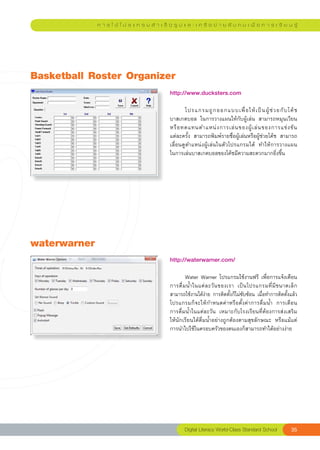 ก า ร ใ ช้ โ ป ร แ ก ร ม สํ า เ ร็ จ รู ป แ ล ะ เ ค รื อ ข่ า ย สั ง ค ม เ พื่ อ ก า ร เ รี ย น รู้




Basketball
Roster
Organizer
                                               http://www.ducksters.com	 	
                                               
                                               	      โปรแกรมถู ก ออกแบบเพื่ อ ให้ เ ป็ น ผู้ ช่ ว ยกั บ โค้ ช
                                               บาสเกตบอล	 ในการวางแผนให้กับผู้เล่น	 สามารถหมุนเวียน
                                               หรื อ ทดแทนตำแหน่ ง การเล่ น ของผู้ เ ล่ น ของการแข่ ง ขั น	   
                                               แต่ละครั้ง	 สามารถพิมพ์รายชื่อผู้เล่นหรือผู้ช่วยโค้ช	 สามารถ
                                               เลื่อนดูตำแหน่งผู้เล่นในตัวโปรแกรมได้	 ทำให้การวางแผน	         
                                               ในการเล่นบาสเกตบอลของโค้ชมีความสะดวกมากยิ่งขึ้น		




waterwarner
                                               http://waterwarner.com/		
                                               
                                               	       Water	Warner	โปรแกรมใช้งานฟรี	 เพื่อการแจ้งเตือน
                                               การดื่ ม น้ ำ ในแต่ ล ะวั น ของเรา	 เป็ น โปรแกรมที่ มี ข นาดเล็ ก
                                               สามารถใช้งานได้ง่าย	การติดตั้งก็ไม่ซับซ้อน	เมื่อทำการติดตั้งแล้ว
                                               โปรแกรมก็จะให้กำหนดค่าหรือตั้งค่าการดื่มน้ำ	 การเตือน	            
                                               การดื่มน้ำในแต่ละวัน	 เหมาะกับโรงเรียนที่ต้องการส่งเสริม	         
                                               ให้นักเรียนได้ดื่มน้ำอย่างถูกต้องตามสุขลักษณะ	 หรือแม้แต่
                                               การนำไปใช้ในครอบครัวของตนเองก็สามารถทำได้อย่างง่าย	




                                                       Digital
Literacy
World-Class
Standard
School          35
 