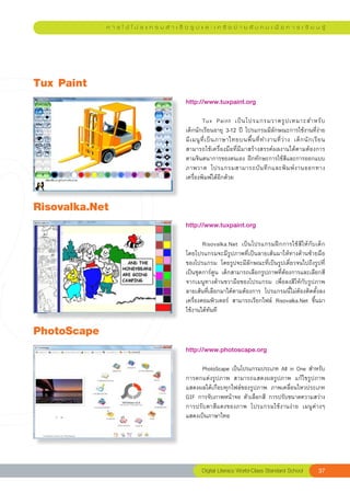 ก า ร ใ ช้ โ ป ร แ ก ร ม สํ า เ ร็ จ รู ป แ ล ะ เ ค รื อ ข่ า ย สั ง ค ม เ พื่ อ ก า ร เ รี ย น รู้




Tux
Paint
                                                 http://www.tuxpaint.org	
                                                 
                                                 	         Tux	 Paint	 เป็ น โปรแกรมวาดรู ป เหมาะสำหรั บ	                    
                                                 เด็กนักเรียนอายุ	3-12	ปี	โปรแกรมมีลักษณะการใช้งานที่ง่าย		                   
                                                 มี เ มนู ที่ เ ป็ น ภาษาไทยบนพื้ น ที่ ท ำงานที่ ว่ า ง	 เด็ ก นั ก เรี ย น
                                                 สามารถใช้เครื่องมือที่มีมาสร้างสรรค์ผลงานได้ตามต้องการ
                                                 ตามจินตนาการของตนเอง	ฝึกทักษะการใช้สีและการออกแบบ
                                                 ภาพวาด	 โปรแกรมสามารถบั น ทึ ก และพิ ม พ์ ง านออกทาง
                                                 เครื่องพิมพ์ได้อีกด้วย	


Risovalka.Net
                                                 http://www.tuxpaint.org	
                                                 
                                                 	       Risovalka.Net	 เป็นโปรแกรมฝึกการใช้สีให้กับเด็ก	
                                                 โดยโปรแกรมจะมีรูปภาพที่เป็นลายเส้นมาให้ทางด้านซ้ายมือ
                                                 ของโปรแกรม	 โดยรูปจะมีลักษณะที่เป็นรูปเดี่ยวจนไปถึงรูปที่
                                                 เป็นชุดการ์ตูน	 เด็กสามารถเลือกรูปภาพที่ต้องการและเลือกสี
                                                 จากเมนูทางด้านขวามือของโปรแกรม	 เพื่อลงสีให้กับรูปภาพ
                                                 ลายเส้นที่เลือกมาได้ตามต้องการ	 โปรแกรมนี้ไม่ต้องติดตั้งลง
                                                 เครื่องคอมพิวเตอร์	 สามารถเรียกไฟล์	 Risovalka.Net	 ขึ้นมา
                                                 ใช้งานได้ทันที	

PhotoScape
                                                 http://www.photoscape.org	
                                                 
                                                 	     PhotoScape	เป็นโปรแกรมประเภท	All	in	One	สำหรับ
                                                 การตกแต่งรูปภาพ	 สามารถแสดงผลรูปภาพ	 แก้ไขรูปภาพ	
                                                 แสดงผลได้เกือบทุกไฟล์ของรูปภาพ	 ภาพเคลื่อนไหวประเภท	
                                                 GIF	การจับภาพหน้าจอ	ตัวเลือกสี	 การปรับขนาดความสว่าง	
                                                 การปรับตาสีแดงของภาพ	 โปรแกรมใช้งานง่าย	 เมนูต่างๆ
                                                 แสดงเป็นภาษาไทย	




                                                         Digital
Literacy
World-Class
Standard
School                   37
 