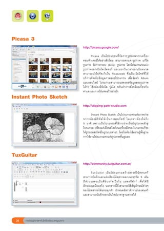 Picasa
3
                                                        http://picasa.google.com/	
                                                        
                                                        
       Picasa	 เป็ น โปรแกรมที่ จั ด การรู ป ภาพจากเครื่ อ ง
                                                        คอมพิวเตอร์ได้อย่างดีเยี่ยม	 สามารถตกแต่งรูปภาพ	 แก้ไข
                                                        รูปภาพ	 จัดการกรอบ	 (Crop)	 รูปภาพ	 โดยโปรแกรมจะแบ่ง
                                                        รูปภาพออกเป็นไดเร็คทอรี่	 และแยกวันเวลาออกเป็นหมวด	
                                                        สามารถนำไปจั ด เก็ บ ใน	 Picasaweb	 ซึ่ ง เป็ น เว็ บ ไซต์ ที่ ใ ห้
                                                        บริการจัดเก็บข้อมูลภาพของโปรแกรม	 เพื่อจัดทำ	 Album	
                                                        แบบออนไลน์	 โปรแกรมสามารถแสดงผลข้อมูลของรูปภาพ	                   
                                                        ได้ว่า	 ใช้กล้องยี่ห้อใด	 รุ่นใด	 ปรับค่าการตั้งกล้องเกี่ยวกับ
     	
                                                        ค่าแสงและการใช้แฟลชไว้อย่างไร	
Instant
Photo
Sketch
                                                        http://clipping-path-studio.com	
                                                        
                                                        	      Instant	Photo	Sketch	เป็นโปรแกรมตกแต่งภาพถ่าย
                                                                                                                            
                                                        จากกล้ อ งดิ จิ ทั ล ให้ เ ป็ น ภาพสเก็ ต ซ์	 ในเวลาเพี ย งไม่ ถึ ง		
                                                        5	 นาที	 เพราะเป็นโปรแกรมที่ใช้งานง่ายเมื่อนำรูปภาพเข้าสู่
                                                        โปรแกรม	 เพียงแค่เลื่อนสไลด์บนเครื่องมือของโปรแกรมก็จะ
                                                        ได้รูปภาพสเก็ตซ์ในรูปแบบต่างๆ	 โดยไม่ต้องใช้ความรู้พื้นฐาน
                                                        การใช้งานโปรแกรมตกแต่งรูปภาพขั้นสูงเลย		



TuxGuitar
                                                        http://community.tuxguitar.com.ar/	
                                                        
                                                        	        TuxGuitar	 เป็ น โปรแกรมสร้ า งสรรค์ โ น้ ต ดนตรี
                                                        สามารถบันทึกและแต่งเสียงโน้ตสากลลงบนบรรทัด	 5	 เส้น	
                                                        มี ส่ ว นแสดงแป้ น คี ย์ บ อร์ ด เปี ย โน	 แสดงกี ต้ า ร์	 เพื่ อ ให้ มี
                                                        ลักษณะเสมือนจริง	 นอกจากนี้ยังสามารถใช้สัญลักษณ์ต่างๆ	
                                                        ของโน้ตสากลได้แทบทุกตัว	 กำหนดอัตราจังหวะของดนตรี	
                                                        และสามารถบันทึกออกเป็นไฟล์มาตรฐานสากลได้





 38   การเรียนรู้ดิจิทัลเทคโนโลยีโรงเรียนมาตรฐานสากล
 