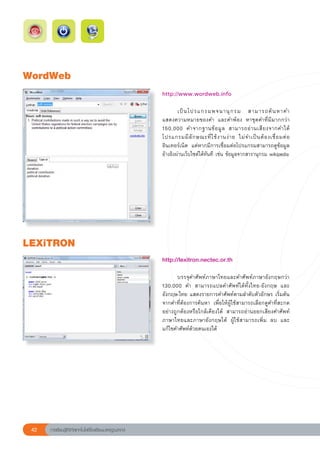 WordWeb
                                                        http://www.wordweb.info
                                                        
                                                        	       เป็ น โปรแกรมพจนานุ ก รม	 สามารถค้ น หาคำ		                    
                                                        แสดงความหมายของคำ	 และคำพ้อง	 หาชุดคำที่มีมากกว่า	
                                                        150,000	 คำจากฐานข้ อ มู ล	 สามารถอ่ า นเสี ย งจากคำได้	
                                                        โปรแกรมมี ลั ก ษณะที่ ใ ช้ ง านง่ า ย	 ไม่ จ ำเป็ น ต้ อ งเชื่ อ มต่ อ
                                                                                                                              	
                                                        อินเทอร์เน็ต	 แต่หากมีการเชื่อมต่อโปรแกรมสามารถดูข้อมูล
                                                        อ้างอิงผ่านเว็บไซต์ได้ทันที	เช่น	ข้อมูลจากสารานุกรม	wikipedia	




LEXiTRON
                                                        http://lexitron.nectec.or.th	
                                                        
                                                        	      บรรจุคำศัพท์ภาษาไทยและคำศัพท์ภาษาอังกฤษกว่า	
                                                        130,000	 คำ	 สามารถแปลคำศัพท์ได้ทั้งไทย-อังกฤษ	 และ	
                                                        อังกฤษ-ไทย	แสดงรายการคำศัพท์ตามลำดับตัวอักษร	เริ่มต้น
                                                        จากคำที่ต้องการค้นหา	 เพื่อให้ผู้ใช้สามารถเลือกดูคำที่สะกด
                                                        อย่างถูกต้องหรือใกล้เคียงได้	 สามารถอ่านออกเสียงคำศัพท์
                                                        ภาษาไทยและภาษาอังกฤษได้	 ผู้ใช้สามารถเพิ่ม	 ลบ	 และ
                                                        แก้ไขคำศัพท์ด้วยตนเองได้	




 42   การเรียนรู้ดิจิทัลเทคโนโลยีโรงเรียนมาตรฐานสากล
 