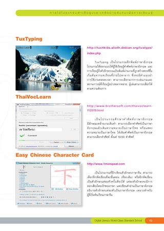 ก า ร ใ ช้ โ ป ร แ ก ร ม สํ า เ ร็ จ รู ป แ ล ะ เ ค รื อ ข่ า ย สั ง ค ม เ พื่ อ ก า ร เ รี ย น รู้




TuxTyping
                                                http://tux4kids.alioth.debian.org/tuxtype/
                                                index.php	
                                                
                                                	          TuxTyping	 เป็ น โปรแกรมฝึ ก พิ ม พ์ ภ าษาอั ง กฤษ	
                                                โปรแกรมได้ออกแบบให้ผู้ใช้เรียนรู้คำศัพท์ภาษาอังกฤษ	 และ
                                                การเรียนรู้ถึงตัวอักษรบนแป้นพิมพ์ผ่านเกมที่ถูกสร้างสรรค์ขึ้น
                                                                                                              
                                                เริ่ ม ต้ น จากบทเรี ย นที่ ง่ า ยไปหายาก	 ซึ่ ง จะมี ค ำแนะนำ	
                                                การใช้ ง านตลอดเวลา	 สามารถเลื อ กฉากการเล่ น เกมและ
                                                สถานการณ์ที่เรียนรู้อย่างหลากหลาย	 ผู้เล่นสามารถเลือกได้
                                                ตามความต้องการ	

ThaiVocLearn
                                                http://www.brothersoft.com/thaivoclearn-
                                                112079.html
                                                
                                                	                                                                   
                                                       เ ป็ น โ ป ร แ ก ร ม ศึ ก ษ า ค ำ ศั พ ท์ ภ า ษ า อั ง ก ฤ ษ		
                                                มีลักษณะคล้ายเกมเติมคำ	 สามารถเลือกคำศัพท์เป็นภาษา
                                                อั ง กฤษแล้ ว เติ ม ความหมายเป็ น ภาษาไทย	 หรื อ แสดง	             
                                                ความหมายเป็นภาษาไทย	 ให้เติมคำศัพท์เป็นภาษาอังกฤษ	
                                                สามารถเลือกคำศัพท์	ตั้งแต่	10-50	คำศัพท์	



Easy
Chinese
Character
Card
                                                http://www.1morepeat.com	
                                                
                                                	          เป็นโปรแกรมที่ฝึกเขียนตัวอักษรภาษาจีน	 สามารถ
                                                เลือกฝึกหัดเขียนทีละขั้นตอน	 (ทีละเส้น)	 หรือฝึกหัดเขียน
                                                เป็นตัวอักษรแต่ละตัวครั้งเดียวได้	 แต่ละตัวอักษรจะมีการ	        
                                                ออกเสียงโดยเจ้าของภาษา	 และเขียนคำอ่านเป็นภาษาอังกฤษ	
                                                                                                                
                                                อธิ บ ายตั ว อั ก ษรแต่ ล ะตั ว เป็ น ภาษาอั ง กฤษ	 เหมาะสำหรั บ	
                                                ผู้ที่เริ่มต้นเรียนภาษาจีน	




                                                        Digital
Literacy
World-Class
Standard
School           43
 