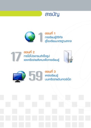 สารบัญ

                     ตอนที่
1
               1
    การเรียนรู้ดิจิทัล
                     สู่โรงเรียนมาตรฐานสากล

  ตอนที่
2
17
  การใช้โปรแกรมสำเร็จรูป 	
  และเครือข่ายสังคมเพื่อการเรียนรู้

                     ตอนที่
3
      59
            แหล่งเรียนรู้
                     บนเครือข่ายอินเทอร์เน็ต
 