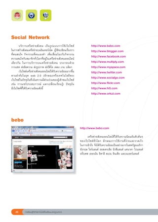 Social
Network
	         บริ ก ารเครื อ ข่ า ยสั ง คม	 เป็ น รู ป แบบการใช้ เ ว็ บ ไซต์
                                                                        	    	          http://www.bebo.com	
ในการสร้างสังคมเครือข่ายบนอินเทอร์เน็ต	 ผู้ใช้จะเขียนเรื่องราว               	          http://www.blogger.com	
ที่ตนสนใจ	 กิจกรรมที่ตนเองทำ	 เพื่อเชื่อมโยงกับกิจกรรม
                                                                             	          http://www.facebook.com	
ความสนใจกับสมาชิกทั่วโลกที่อยู่ในเครือข่ายสังคมออนไลน์
เดี ย วกั น	 ในการบริ ก ารบนเครื อ ข่ า ยสั ง คม	 ประกอบด้ ว ย		         
   	          http://www.multiply.com	
การแชท	ส่งข้อความ	ส่งรูปภาพ	ส่งวีดิโอ	เพลง	เกม	บล็อก	                        	          http://www.myspace.com	

         เว็บไซต์เครือข่ายสังคมออนไลน์ได้รับความนิยมมากขึ้น                 	          http://www.twitter.com	
ตามลำดั บ ในยุ ค	 web	 2.0	 (ลั ก ษณะหรื อ เทคโนโลยี ข อง
                                                                             	          http://www.socialgo.com	
เว็บไซต์ในปัจจุบันที่เน้นความมีส่วนร่วมของผู้เข้าชมเว็บไซต์	
เช่ น	 การแชร์ ป ระสบการณ์	 แลกเปลี่ ย นเรี ย นรู้ )	 ปั จ จุ บั น	    
     	          http://www.flickr.com	
มีเว็บไซต์ที่ได้รับความนิยมดังนี้	                                           	          http://www.hi5.com	
                                                                             	          http://www.orkut.com	




bebo
                                                                             http://www.bebo.com	
                                                                             
                                                                             	       เครือข่ายสังคมออนไลน์ที่ได้รับความนิยมอันดับต้นๆ	
                                                                             ของเว็ บ ไซต์ ทั่ ว โลก	 ลั ก ษณะการใช้ ง านที่ ง่ า ยและรวดเร็ ว
                                                                                                                                              	
                                                                             ในการเข้าถึง	จึงได้รับความนิยมเป็นอย่างมากในสหรัฐอเมริกา
                                                                             อังกฤษ	ไอร์แลนด์	ออสเตรเลีย	นิวซีแลนด์	แคนาดา	โปแลนด์
                                                                             ฝรั่งเศส	เยอรมัน	อิตาลี	สเปน	อินเดีย	และเนเธอร์แลนด์	




    46         การเรียนรู้ดิจิทัลเทคโนโลยีโรงเรียนมาตรฐานสากล
 
