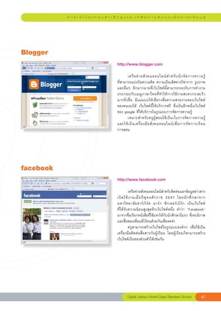 ก า ร ใ ช้ โ ป ร แ ก ร ม สํ า เ ร็ จ รู ป แ ล ะ เ ค รื อ ข่ า ย สั ง ค ม เ พื่ อ ก า ร เ รี ย น รู้




Blogger
                                               http://www.blogger.com	
                                               
                                               	      เครื อ ข่ า ยสั ง คมออนไลน์ ส ำหรั บ นั ก จั ด การความรู้		     
                                               ที่สามารถแบ่งปันความคิด	ความเป็นเลิศทางวิชาการ	รูปภาพ	
                                               และอื่นๆ	 อีกมากมายที่เว็บไซต์นี้สามารถรองรับการทำงาน	
                                               ประกอบกับเมนูภาษาไทยที่ทำให้การใช้งานสะดวกรวดเร็ว
                                               มากยิ่งขึ้น	 มีแม่แบบให้เลือกเพื่อความสวยงามของเว็บไซต์
                                               ของตนเองได้	 เว็บไซต์นี้ให้บริการฟรี	 ซึ่งเป็นอีกหนึ่งเว็บไซต์
                                               ของ	google	ที่ให้บริการในรูปแบบการจัดการความรู้	
                                               	      เหมาะสำหรับครูผู้สอนใช้เป็นเว็บการจัดการความรู้
                                                                                                                    
                                               และใช้ เ ป็ น เครื่ อ งมื อ สั ง คมออนไลน์ เ พื่ อ การจั ด การเรี ย น	
                                               การสอน	




facebook
  
                                               http://www.facebook.com	
                                               
                                               
        เครือข่ายสังคมออนไลน์สำหรับติดต่อแลกข้อมูลข่าวสาร
                                                                                                               
                                               เปิ ด ใช้ ง านเมื่ อ ปี พุ ท ธศั ก ราช	 2547	 โดยนั ก ศึ ก ษาจาก	
                                               มหาวิทยาลัยฮาร์เวิร์ด	 มาร์ก	 ซักเคอร์เบิร์ก	 เป็นเว็บไซต์	     
                                               ที่ได้รับความนิยมสูงสุดอีกเว็บไซต์หนึ่ง	 คำว่า	 “Facebook”	
                                               มาจากชื่อเรียกหนังสือที่ใช้แจกให้กับนักศึกษาปีแรก	ซึ่งจะมีภาพ
                                               และชื่อของเพื่อนที่เรียนด้วยกันเพื่อจดจำ	
                                               	        ครูสามารถสร้างเว็บไซต์ในรูปแบบองค์กร	 เพื่อใช้เป็น
                                               เครื่องมือติดต่อสื่อสารกับผู้เรียน	 โดยผู้เรียนก็สามารถสร้าง
                                               เว็บไซต์เป็นของส่วนตัวได้เช่นกัน	




                                                       Digital
Literacy
World-Class
Standard
School              47
 