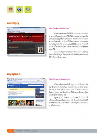 multiply
                                                        http://www.multiply.com	
                                                        
                                                        	       เครื อ ข่ า ยสั ง คมออนไลน์ ที่ ไ ด้ เ สนอความสามารถว่ า	
                                                        สามารถอัพโหลดรูปภาพและวีดิโอได้ง่าย	และสามารถแบ่งปัน
                                                        แลกเปลี่ ย นข้ อ มู ล ซึ่ ง กั น และกั น ได้	 หรื อ หากต้ อ งการเลื อ ก
                                                        ความเป็ น ส่ ว นตั ว	 เว็ บ ไซต์ นี้ ก็ มี ค วามสามารถตอบสนอง	             
                                                        ความต้ อ งการให้ ไ ด้	 ด้ ว ยคุ ณ สมบั ติ ที่ ใ ช้ ง านง่ า ย	 จึ ง ทำให้
                                                        เว็ บ ไซต์ นี้ ไ ด้ รั บ ความนิ ย ม	 เด็ ก ๆ	 ก็ ส ามารถมี เ ว็ บ ไซต์ ข อง
                                                        ตนเองได้	
                                                        	       ครู แ ละนั ก เรี ย นสามารถมี เ ว็ บ ไซต์ ส่ ว นตั ว	 เพื่ อ การ	   
                                                        แลกเปลี่ยนเรียนรู้ได้	 โดยปรับใช้เครื่องมือที่มีมาพร้อมใช้งาน
                                                        ให้เข้ากับการเรียนการสอน	




myspace
                                                        http://www.myspace.com	
                                                        
                                                        	        เครื อ ข่ า ยสั ง คมออนไลน์ ใ นยุ ค แรกๆ	 ที่ มี ค นเข้ า เป็ น
                                                        สมาชิกมากเป็นอันดับต้นๆ	 คุณสมบัติที่มากมายที่สามารถ
                                                        แบ่ ง ปั น รู ป ภาพ	 วี ดิ โ อ	 เพลง	 เกม	 จึ ง ได้ รั บ ความนิ ย ม	         
                                                        ในต่างประเทศ	 และเป็นเว็บไซต์ที่ได้รับความนิยมมากที่สุด
                                                        เมื่อเข้าสู่ในยุคของเว็บ	2.0	
                                                        	                                                                            
                                                                 ค รู แ ล ะ นั ก เ รี ย น ส า ม า ร ถ เ ป็ น ส ม า ชิ ก เ ว็ บ ไ ซ ต์	
                                                        เพื่อแลกเปลี่ยนแบ่งปันประสบการณ์	 ข้อมูลซึ่งกันและกันได้		                     
                                                        อาจจะนำมาใช้ ใ นวิ ช าเรี ย นหรื อ ใช้ เ ก็ บ รู ป ภาพกิ จ กรรม	             
                                                        การเรียนการสอน	




 48   การเรียนรู้ดิจิทัลเทคโนโลยีโรงเรียนมาตรฐานสากล
 