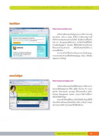 ก า ร ใ ช้ โ ป ร แ ก ร ม สํ า เ ร็ จ รู ป แ ล ะ เ ค รื อ ข่ า ย สั ง ค ม เ พื่ อ ก า ร เ รี ย น รู้




twitter
                                               http://www.twitter.com	
                                               
                                               	       เครื อ ข่ า ยสั ง คมออนไลน์ รู ป แบบการจั ด การความรู้
                                               ขนาดย่ อ ม	 (Micro	 blog)	 ที่ เ ป็ น การเขี ย นเหตุ ก ารณ์
             	
                                               หรือกิจกรรมของตนเองผ่านเว็บไซต์	 ด้วยข้อความที่ไม่เกิน		                   
                                                                                                                        
                                               140	 คำ	 ด้ ว ยคุ ณ สมบั ติ ดั ง กล่ า ว	 ทำให้ เ ว็ บ ไซต์ นี้ ไ ด้ รั บ	
                                               ความนิยมในหมู่ดารา	 นักแสดง	 ที่ใช้เว็บไซต์รายงานกิจกรรม
                                               ที่ ต นเองทำในแต่ ล ะวั น	 เพื่ อ ให้ แ ฟนคลั บ ได้ ท ราบ	               
                                               ความเคลื่อนไหว	
                                               	       หากจะนำไปใช้ ใ นโรงเรี ย นควรจะเป็ น ลั ก ษณะ	                   
                                               การรายงานข่าวความเคลื่อนไหวของชุมนุม	 ชมรม	 หรือเป็น
                    	
                                               กลุ่มสาระการเรียนรู้	




socialgo
                                               http://www.socialgo.com	
                                               
                                               	       เครื อ ข่ า ยสั ง คมออนไลน์ ที่ มี ลั ก ษณะการใช้ ง านง่ า ย	
                                               สามารถอัพโหลดรูปภาพ	วีดิโอ	ปฏิทิน	กิจกรรม	ข่าว	ระบบ
                                               สมาชิ ก	 โดยรวมแล้ ว	 socialgo	 มี ลั ก ษณะคล้ า ย	 CMS-
                                               Content	 Management	 System	 (ระบบการจัดการเนื้อหา)	
                                               หรือเว็บไซต์สำเร็จรูป	
                                               	       เหมาะสำหรับครูที่ต้องการมีเว็บไซต์สำเร็จรูปเพื่อใช้
                                               เป็ น เครื อ ข่ า ยสั ง คมออนไลน์ เ พื่ อ การจั ด การเรี ย นการสอน
                                               เพราะสามารถจัดการระบบสมาชิกได้ด้วยตัวเอง	




                                                       Digital
Literacy
World-Class
Standard
School                 49
 