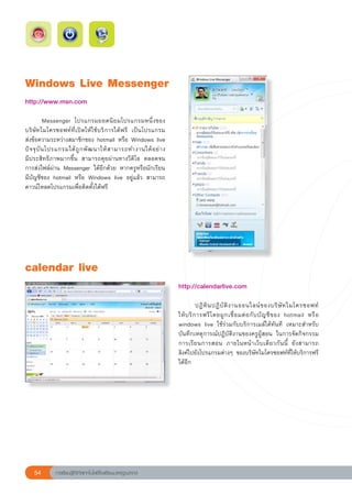 Windows
Live
Messenger
http://www.msn.com	

	          Messenger	 โปรแกรมยอดนิ ย มโปรแกรมหนึ่ ง ของ
บริ ษั ท ไมโครซอฟท์ ที่ เปิดให้ใช้บริการได้ฟรี	 เป็นโปรแกรม	    
ส่งข้อความระหว่างสมาชิกของ	hotmail	หรือ	Windows	live	
                                                                
ปั จ จุ บั น โปรแกรมได้ ถู ก พั ฒ นาให้ ส ามารถทำงานได้ อ ย่ า ง	
มีประสิทธิภาพมากขึ้น	 สามารถคุยผ่านทางวีดิโอ	 ตลอดจน	           
การส่งไฟล์ผ่าน	 Messenger	 ได้อีกด้วย	 หากครูหรือนักเรียน
มีบัญชีของ	 hotmail	 หรือ	 Windows	 live	 อยู่แล้ว	 สามารถ
ดาวน์โหลดโปรแกรมเพื่อติดตั้งได้ฟรี	




calendar
live
                                                                    http://calendarlive.com	
                                                                    
                                                                    	         ปฏิ ทิ น ปฏิ บั ติ ง านออนไลน์ ข องบริ ษั ท ไมโครซอฟท์		        
                                                                    ให้ บ ริ ก ารฟรี โ ดยผู ก เชื่ อ มต่ อ กั บ บั ญ ชี ข อง	 hotmail	 หรื อ	
                                                                    windows	 live	 ใช้ร่วมกับบริการเมล์ได้ทันที	 เหมาะสำหรับ
               	
                                                                    บันทึกเหตุการณ์ปฏิบัติงานของครูผู้สอน	 ในการจัดกิจกรรม	                 
                                                                    การเรี ย นการสอน	 ภายในหน้ า เว็ บ เดี ย วกั น นี้	 ยั ง สามารถ	        
                                                                    ลิงค์ไปยังโปรแกรมต่างๆ	 ของบริษัทไมโครซอฟท์ที่ให้บริการฟรี
                                                                    ได้อีก	
                                                                    




    54       การเรียนรู้ดิจิทัลเทคโนโลยีโรงเรียนมาตรฐานสากล
 