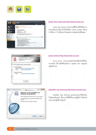 [avast
free
antivirus]
http://www.avast.com
                                                           
                                                           	      Avast	free	antivirus	โปรแกรมที่ใช้งานได้ฟรีโดยการ
                                                           ลงทะเบียนผ่านหน้าเว็บไซต์เพื่อขอ	 serial	 number	 มีอายุ
                                                                                                                   	
                                                           การใช้งาน	1	ปี	เมื่อครบกำหนดสามารถขอต่ออายุได้ตลอด	




                                                           [avira
antivir]
http://www.free-av.com
                                                           
                                                           	      Avira	 antivir	 โปรแกรมป้ อ งกั น ไวรั ส อี ก ตั ว ที่ ได้ รับ
                                                           ความนิยม	 ใช้งานได้ฟรีและมีการ	 Update	 และ	 Upgrade	
                                                           อยู่ตลอดเวลา	





                                                           [ClamWin
free
antivirus]
http://www.clamwin.com
                                                           
                                                           	     ClamWin	 free	 Antivirus	 ถูกออกแบบมาให้ป้องกัน
                                                           ไวรัสคอมพิวเตอร์	 ที่สามารถใช้ได้ทั้งระบบปฏิบัติการวินโดวส์
                                                           และระบบปฏิบัติการลินุกส์		




    56   การเรียนรู้ดิจิทัลเทคโนโลยีโรงเรียนมาตรฐานสากล
 