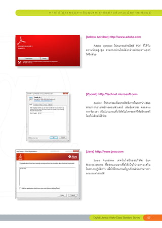 ก า ร ใ ช้ โ ป ร แ ก ร ม สํ า เ ร็ จ รู ป แ ล ะ เ ค รื อ ข่ า ย สั ง ค ม เ พื่ อ ก า ร เ รี ย น รู้




                                   [Adobe	Acrobat]	http://www.adobe.com	
                                   
                                   	       Adobe	 Acrobat	 โปรแกรมอ่านไฟล์	 PDF	 ที่ได้รับ
                                   ความนิยมสูงสุด	 สามารถอ่านไฟล์ดังกล่าวผ่านบราวเซอร์	    
                                   ได้อีกด้วย	




                                   [Zoomit]	http://technet.microsoft.com	
                                   
                                   	      ZoomIt	 โปรแกรมเพิ่มประสิทธิภาพในการนำเสนอ	
                                   สามารถขยายหน้าจอคอมพิวเตอร์	 เน้นข้อความ	 ตลอดจน
                                   การจับเวลา	 เป็นโปรแกรมที่บริษัทไมโครซอฟท์ให้บริการฟรี
                                   โดยไม่เสียค่าใช้จ่าย	




                                   [Java]	http://www.java.com	
                                   
                                   	    Java	 Runtime	 เทคโนโลยี ข องบริ ษั ท	 Sun	
                                   Microsystems	 ที่ อ อกแบบมาเพื่ อ ให้ เ ป็ น โปรแกรมเสริ ม
                                                                                             	
                                   ในระบบปฏิบัติการ	 เพื่อให้โปรแกรมที่ถูกเขียนด้วยภาษาจาวา
                                   สามารถทำงานได้	




                                           Digital
Literacy
World-Class
Standard
School         57
 