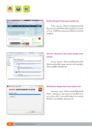 [Firefox	Browser]	http://www.mozilla.com	
                                                       
                                                       	         Firefox	 Browser	 เป็นโปรแกรมใช้ท่องอินเทอร์เน็ต
         	
                                                       ที่ ถู ก ออกแบบมาเพื่ อ ให้ ใ ช้ ง านได้ ง่ า ยและมี โ ปรแกรมเสริ ม
                                                       มากมาย	 ทำให้ได้รับความนิยมเพราะมีทั้งในระบบวินโดวส์
                                                       และลินุกส์	




                                                       [Chrome	 Browser]	 http://www.google.com/
                                                       chrome	
                                                       
                                                       	       Chrome	 Browser	 เป็นโปรแกรมใช้ท่องอินเทอร์เน็ต
                                                                                                              	
                                                       ที่ถูกออกแบบโดยบริษัท	google	และคาดการณ์ว่าจะถูกพัฒนา
                                                       เป็นระบบปฏิบัติการใหม่ในอนาคต	




                                                       [Shockwave	Player]	http://www.adobe.com/	
                                                       
                                                       	       Shockwave	 Player	 เป็นโปรแกรมเสริมที่มีคุณสมบัติ
                                                       ที่คล้าย	 FlashPlayer	 แต่ถูกแยกออกจากกันเพื่อทำตลาด
                                                       ทางการค้ า มากขึ้ น	 โปรแกรมนี้ เ ป็ น เพี ย งโปรแกรมเสริ ม
                                                                                                                  	
                                                       ที่ทำให้สามารถอ่านไฟล์ของ	Shockwave	ได้	




58   การเรียนรู้ดิจิทัลเทคโนโลยีโรงเรียนมาตรฐานสากล
 