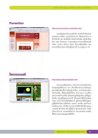 แ ห ล่ ง เ รี ย น รู้ บ น เ ค รื อ ข่ า ย อิ น เ ท อ ร์ เ น็ ต




Forwriter
              http://www.forwriter.com/index.htm
              
              	      แหล่งข้อมูลและกิจกรรมฝึกหัด	 สำหรับนักเขียนใหม่
              และคนอยากเขี ย น	 แบ่ ง เป็ น ห้ อ งต่ า งๆ	 เพื่ อ สะดวกในการ
              ศึกษาฝึกหัด	เช่น	ห้องมือใหม่	 ห้องสร้างนักเขียน	ห้องฝึกเขียน
              ห้อง	 Idea	 Generator	 กระดานสนทนากระดานเขียนแรลลี	
              (ใหม่)	 กระดาน	 นักอ่าน	 (ใหม่)	 ห้องแรลลีแข่งเขียน	 ฯลฯ	
              สามารถใช้ประกอบการเรียนรู้ในสาระที่	2	มาตรฐาน	ท	2.1	




โลกวรรณดคี
              http://www.lokwannakadi.com/
              
              	       โลกวรรณดคีดอทคอม	 เกิดจากความร่วมมือร่วมใจ
              ของคุณครูใจดีหลายๆ	 ท่าน	 ที่นำเนื้อหาสาระน่าสนใจและ
              สนุกเพลิดเพลินเพื่อการเรียนรู้ภาษาไทย	 มานำเสนอทางโลก
              อินเทอร์เน็ต	 เพื่อส่งเสริมให้เด็กๆ	 รักการอ่าน	 การเขียน		                 
              และการแต่งคำประพันธ์	 รู้รักคุณค่าภูมิปัญญาไทย	ภูมิปัญญา
              ท้องถิ่น	 และภูมิปัญญานานาชาติ	 รู้จักและซาบซึ้งกับบทโคลง
              กลอน	บทกวี	 คำประพันธ์ชนิดต่างๆ	ผู้เข้าชมจะได้เรียนรู้และ
              ปฏิสัมพันธ์กับความคิดใหม่ๆ	 แปลกๆ	 ชวนคิด	 และท้าทาย	
              โดยมี ผ มแกละ	 เป็ น สื่ อ กลางแนะนำให้ รู้ จ ำรู้ จั ก รู้ รั ก คุ ณ ค่ า	
              วรรณคดี	 นิทานไทย	นิทานพื้นบ้าน	นิทานนานาชาติ	 รวมทั้ง
              ปริ ศ นาคำทาย	 บทเพลงพื้ น บ้ า น	 และบทเพลงร่ ว มสมั ย		                   
              ที่ให้ความหมายและคุณค่าเพื่อชีวิต	




                      Digital Literacy World-Class Standard School                  61
 