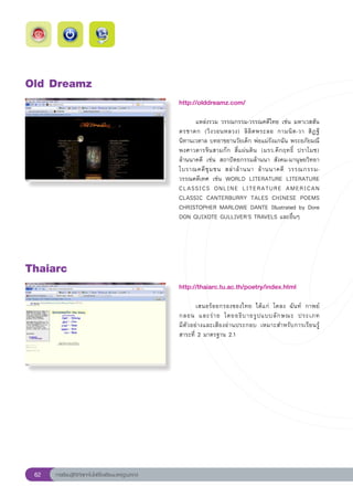 Old
Dreamz
                                                       http://olddreamz.com/
                                                       
                                                       	     แหล่งรวม	วรรณกรรม-วรรณคดีไทย	เช่น	มหาเวสสัน
                                                       ดรชาดก	 (วิ ง วอนหลวง)	 ลิ ลิ ต พระลอ	 กามนิ ต -วา	 สิ ฏ ฐี	
                                                       นิทานเวตาล	บทอาขยานวัยเด็ก	พ่อแม่รังแกฉัน	พระอภัยมณี	
                                                       พงศาวดารจีนสามก๊ก	 สี่แผ่นดิน	 (มรว.คึกฤทธิ์	 ปราโมช)	
                                                       ล้านนาคดี	 เช่น	 สถาปัตยกรรมล้านนา	 สังคม-มานุษยวิทยา	
                                                       โบราณคดี ชุ ม ชน	 สล่ า ล้ า นนา	 ล้ า นนาคดี	 วรรณกรรม-
                                                       วรรณคดีเทศ	 เช่น	 WORLD	 LITERATURE	 LITERATURE	
                                                       CLASSICS	 ONLINE	 LITERATURE	 AMERICAN	
                                                       CLASSIC	 CANTERBURRY	 TALES	 CHINESE	 POEMS	
                                                       CHRISTOPHER	MARLOWE	DANTE	Illustrated	by	Dore	
                                                       DON	QUIXOTE	GULLIVER’S	TRAVELS	และอื่นๆ		




Thaiarc
                                                       http://thaiarc.tu.ac.th/poetry/index.html
                                                       
                                                       	      เสนอร้อยกรองของไทย	 ได้แก่	 โคลง	 ฉันท์	 กาพย์	
                                                       กลอน	 และร่ า ย	 โดยอธิ บ ายรู ป แบบลั ก ษณะ	 ประเภท		
                                                       มีตัวอย่างและเสียงอ่านประกอบ	 เหมาะสำหรับการเรียนรู้	
                                                       สาระที่	2	มาตรฐาน	2.1	




 62   การเรียนรู้ดิจิทัลเทคโนโลยีโรงเรียนมาตรฐานสากล
 