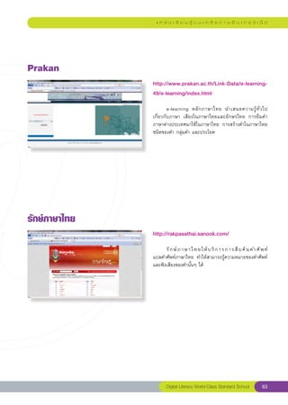 แ ห ล่ ง เ รี ย น รู้ บ น เ ค รื อ ข่ า ย อิ น เ ท อ ร์ เ น็ ต




Prakan
                http://www.prakan.ac.th/Link-Data/e-learning-
                49/e-learning/index.html
                
                	                                                        
                        e-learning	 หลั ก ภาษาไทย	 นำเสนอความรู้ ทั่ ว ไป	
                เกี่ยวกับภาษา	 เสียงในภาษาไทยและอักษรไทย	 การยืมคำ
                ภาษาต่างประเทศมาใช้ในภาษาไทย	 การสร้างคำในภาษาไทย		        
                ชนิดของคำ	กลุ่มคำ	และประโยค	




รักษ์ภาษาไทย
                http://rakpasathai.sanook.com/
                
                	     รั ก ษ์ ภ า ษ า ไ ท ย ใ ห้ บ ริ ก า ร ก า ร สื บ ค้ น ค ำ ศั พ ท์	
                                                                                        	
                แปลคำศัพท์ภาษาไทย	 ทำให้สามารถรู้ความหมายของคำศัพท์
                และฟังเสียงของคำนั้นๆ	ได้	




                        Digital Literacy World-Class Standard School               63
 