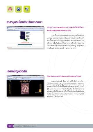 สารานุกรมไทยสำหรับเยาวชนฯ
                                                       http://kanchanapisek.or.th/kp6/GENERAL/
                                                       encyclopedia/saranugrom.htm
                                                       
                                                       	      รวมเนื้อหาบางส่วนของหนังสือสารานุกรมไทยสำหรับ
                                                       เยาวชน	 โดยพระราชประสงค์ในพระบาทสมเด็จพระเจ้าอยู่หัว	
                                                       รวมทั้งมีตัวอย่างเรื่องน่ารู้ประจำเดือน	 คำถามลับสมอง	 และ
                                                       บริการการสืบค้นข้อมูลที่มีในสารานุกรมไทยสำหรับเยาวชน	
                                                       เหมาะสำหรับใช้เสริมการจัดกิจกรรมการเรียนรู้	 ในกลุ่มสาระ
                                                       การเรียนรู้ภาษาไทย	สาระที่	1	มาตรฐาน	ท	1.1	




เวตาลปัญจวิงศติ
                                                       http://sukumal.brinkster.net/meaploy/vetal/
                                                       
                                                       	       เวตาลปัญจวิงศติ	 โดย	 อาจารย์ศักดิ์ศรี	 แย้มนัดดา	
                                                       เป็นนิทานเวตาลฉบับสมบูรณ์ของบรรณพิภพไทย	 เพราะท่าน
                                                       แปลจากต้นฉบับดั้งเดิมที่พิมพ์ด้วยอักษรเทวนาครี	 ครบทั้ง	
                                                                                                                       
                                                       25	 เรื่ อ ง	 นอกจากความบั น เทิ ง แล้ ว	 สิ่ ง ที่ นิ ท านเวตาล	
                                                       ฉบับสมบูรณ์จะให้แก่ผู้อ่าน	ลึกไปถึงโลกทัศน์และชีวทัศน์อินเดีย
                                                       ดั้งเดิม	นับเป็นหนทางย้อนกลับสู่การศึกษา	“รากเหง้าแห่งวิถี
                                                       ตะวันออก”	ได้เป็นอย่างดี		
                                                       




 64   การเรียนรู้ดิจิทัลเทคโนโลยีโรงเรียนมาตรฐานสากล
 