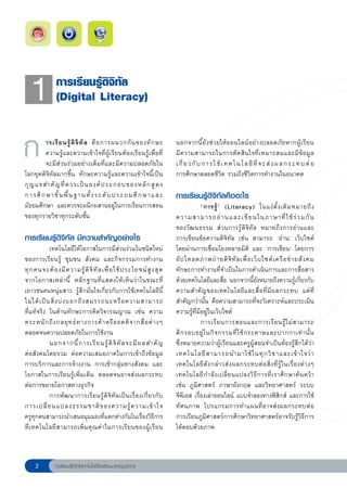 1
           การเรียนรู้ดิจิทัล
               (Digital Literacy)


ก
      ารเรี ย นรู้ ดิ จิ ทั ล คื อ การผนวกกั น ของทั ก ษะ
        ความรู้และความเข้าใจที่ผู้เรียนต้องเรียนรู้เพื่อที่
        จะมีส่วนร่วมอย่างเต็มที่และมีความปลอดภัยใน
โลกยุคดิจิทัลมากขึ้น ทักษะความรู้และความเข้าใจนี้เป็น
                                                                        นอกจากนี้ยังช่วยให้ออนไลน์อย่างปลอดภัยหากผู้เรียน
                                                                        มีความสามารถในการตัดสินใจที่เหมาะสมและมีข้อมูล
                                                                        เ กี่ ย ว กั บ ก า ร ใ ช้ เ ท ค โ น โ ล ยี ที่ จ ะ ส่ ง ผ ล ก ร ะ ท บ ต่ อ
                                                                        การศึกษาตลอดชีวิต รวมถึงชีวิตการทำงานในอนาคต
กุ ญ แจสำคั ญ ที่ ค วรเป็ น องค์ ป ระกอบของหลั ก สู ต ร
                
การศึ ก ษาขั้ น พื้ น ฐานทั้ ง ระดั บ ประถมศึ ก ษาและ                   การเรียนรู้ดิจิทัลคืออะไร
มัธยมศึกษา และควรจะผนึกผสานอยู่ในการเรียนการสอน                       
           ‘การรู้ ’ (Literacy) ในแง่ ดั้ ง เดิ ม หมายถึ ง
ของทุกรายวิชาทุกระดับชั้น                                             ความสามารถอ่ า นและเขี ย นในภาษาที่ ใ ช้ ร่ ว มกั น

                                                                     ของวัฒนธรรม ส่วนการรู้ดิจิทัล หมายถึงการอ่านและ
การเรียนรู้ดิจิทัล มีความสำคัญอย่างไร                                 การเขียนข้อความดิจิทัล เช่น สามารถ ‘อ่าน’ เว็บไซต์

              เทคโนโลยีให้โอกาสในการมีส่วนร่วมในชนิดใหม่             โดยผ่านการเชื่อมโยงหลายมิติ และ ‘การเขียน’ โดยการ
ของการเรียนรู้ ชุมชน สังคม และกิจกรรมการทำงาน                         อั ป โหลดภาพถ่ า ยดิ จิ ทั ล เพื่ อ เว็ บ ไซต์ เ ครื อ ข่ า ยสั ง คม 
ทุ ก คนจะต้ อ งมี ค วามรู้ ดิ จิ ทั ล เพื่ อ ใช้ ป ระโยชน์ สู ง สุ ด
 ทักษะการทำงานที่จำเป็นในการดำเนินการและการสื่อสาร
จากโอกาสเหล่ า นี้ หลักฐานที่แสดงให้เห็นว่าในขณะที่                   ด้วยเทคโนโลยีและสื่อ นอกจากนี้ยังหมายถึงความรู้เกี่ยวกับ
เยาวชนคนหนุ่มสาว รู้สึกมั่นใจเกี่ยวกับการใช้เทคโนโลยีนี้              ความสำคั ญ ของเทคโนโลยี แ ละสื่ อ ที่ มี ผ ลกระทบ แต่ ที่
ไม่ ไ ด้ เ ป็ น สิ่ ง บ่ ง บอกถึ ง สมรรถนะหรื อ ความสามารถ
 สำคัญกว่านั้น คือความสามารถที่จะวิเคราะห์และประเมิน
ที่แท้จริง ในด้านทักษะการคิดวิจารณญาณ เช่น ความ                       ความรู้ที่มีอยู่ในเว็บไซต์
ตระหนั ก ถึ ง กลยุ ท ธ์ ท างการค้ า หรื อ อคติ จ ากสื่ อ ต่ า งๆ 
                การเรี ย นการสอนและการเรี ย นรู้ ไ ม่ ส ามารถ
ตลอดจนความปลอดภัยในการใช้งาน
                                         ตี ก รอบอยู่ ใ นกิ จ กรรมที่ ใ ช้ ก ระดาษและปากกาเท่ า นั้ น
               นอกจากนี้ ก ารเรี ย นรู้ ดิ จิ ทั ล จะมี ผ ลสำคั ญ
 ซึ่งหมายความว่าผู้เรียนและครูผู้สอนจำเป็นต้องรู้สึกได้ว่า
ต่อสังคมโดยรวม ต่อความเสมอภาคในการเข้าถึงข้อมูล                       เทคโนโลยี ส ามารถนำมาใช้ ใ นทุ ก วิ ช าและเข้ า ใจว่ า
การบริการและการจ้างงาน การเข้ากลุ่มทางสังคม และ                       เทคโนโลยี ดั ง กล่ า วส่ ง ผลกระทบต่ อ สิ่ ง ที่ รู้ ใ นเรื่ อ งต่ า งๆ
โอกาสในการเรียนรู้เพิ่มเติม ตลอดจนอาจส่งผลกระทบ                       เทคโนโลยี ก ำลั ง เปลี่ ย นแปลงวิ ธี ก ารที่ เ ราศึ ก ษาค้ น คว้ า
ต่อการขยายโอกาสทางธุรกิจ                                              เช่น ภูมิศาสตร์ ภาษาอังกฤษ และวิทยาศาสตร์ ระบบ
               การพัฒนาการเรียนรู้ดิจิทัลเป็นเรื่องเกี่ยวกับ          จีพีเอส เรื่องเล่าออนไลน์ แบบจำลองทางฟิสิกส์ และการใช้
การเปลี่ ย นแปลงธรรมชาติ ข องความรู้ ค วามเข้ า ใจ
 ทัศนภาพ โปรแกรมการทำแผนที่อาจส่งผลกระทบต่อ
ครูทุกคนสามารถนำเสนอมุมมองที่แตกต่างกันในเรื่องวิธีการ การเรียนภูมิศาสตร์การศึกษาวิทยาศาสตร์อาจรับรู้วิธีการ
ที่เทคโนโลยีสามารถเพิ่มคุณค่าในการเรียนของผู้เรียน                    โต้ตอบด้วยภาพ



             การเรียนรู้ดิจิทัลเทคโนโลยีโรงเรียนมาตรฐานสากล
 