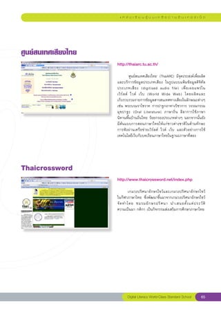 แ ห ล่ ง เ รี ย น รู้ บ น เ ค รื อ ข่ า ย อิ น เ ท อ ร์ เ น็ ต




ศูนย์สนเทศเสียงไทย
                      http://thaiarc.tu.ac.th/
                      
                      
          ‘ศูนย์สนเทศเสียงไทย’	(ThaiARC)	มีจุดประสงค์เพื่อผลิต
                      และบริการข้อมูลประเภทเสียง	 ในรูปแบบแฟ้มข้อมูลดิจิทัล
                      ประเภทเสี ย ง	 (digitised	 audio	 file)	 เพื่ อ เผยแพร่ ใ น	    
                      เวิ ร์ ล ด์	 ไวด์	 เว็ บ	 (World	 Wide	 Web)	 โดยผลิ ต และ	     
                      เก็บรวบรวมรายการข้อมูลสารสนเทศทางเสียงในลักษณะต่างๆ
                      เช่น	พระบรมราโชวาท	การปาฐกถาทางวิชาการ	วรรณกรรม
                      มุ ข ปาฐะ	 (Oral	 Literature)	 ภาษาถิ่ น	 ลี ล าการใช้ ภ าษา	
                      นิทานพื้นบ้านถิ่นไทย	ร้อยกรองประเภทต่างๆ	นอกจากนั้นยัง
                      มีต้นแบบการสอนภาษาไทยให้แก่ชาวต่างชาติในด้านทักษะ
                      การฟังผ่านเครือข่ายเวิร์ลด์	 ไวด์	 เว็บ	 และตัวอย่างการใช้
                      เทคโนโลยีเว็บกับบทเรียนภาษาไทยในฐานะภาษาที่สอง	




Thaicrossword
                      http://www.thaicrossword.net/index.php
                      
                      	       เกมวงปริศนาอักษรไขว้และเกมวงปริศนาอักษรไขว้	      
                      ในกีฬาภาษาไทย	 ซึ่งพัฒนาขึ้นมาจากเกมวงปริศนาอักษรไขว้	
                                                                                
                      จั ด ทำโดย	 ชมรมอั ก ษรปริ ศ นา	 นำเสนอตั้ ง แต่ ป ระวั ติ	
                      ความเป็นมา	กติกา	เป็นกิจกรรมส่งเสริมการศึกษาภาษาไทย	




                             Digital Literacy World-Class Standard School         65
 
