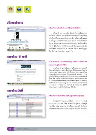 ปริศนาคำทาย
                                                        http://www.thaifolk.com/doc/riddle.htm
                                                        
                                                        	          ปริศนาคำทาย	 หมายถึง	 ถ้อยคำที่ยกขึ้นเป็นเงื่อนงำ
                                                        เพื่ อให้ แ ก้	 ให้ ท าย	 การเล่ น ทายกัน มั ก นิ ย มกัน ในหมู่เด็กๆ	
                                                        หรื อ ผู้ ใ หญ่ ก็ ย กคำทายเพื่ อ มาทายเด็ ก	 เป็ น การฝึ ก สมอง		   
                                                        ลองปัญญาและก่อให้เกิดความบันเทิงใจด้วย	 การเล่นปริศนา
                                                        คำทาย	 นอกจากจะฝึกสมองลองปัญญาแล้ว	 ยังฝึกให้เด็กๆ	
                                                        รู้จักจำ	 รู้จักสังเกต	 เป็นวิธีการสอนเด็กที่ชาญฉลาดอย่างยิ่ง	
                                                        ในเว็บไซต์นี้	 แบ่งออกเป็น	 5	 ประเภท	 ได้แก่	 เชาวน์ปัญญา	
                                                        สัตว์	พืช	คน	อวัยวะต่างๆ	และทั่วๆ	ไป	

ภาษาไทย
5
นาที
                                                        http://www.tpschamnong.iirt.net/article/
                                                        basa_5nt_p3.html?6m
                                                        
           ภาษาไทย	 5	 นาที	 เป็นบทความที่คณะกรรมการรณรงค์
                                                        เพื่อภาษาไทยแห่งจุฬาลงกรณ์มหาวิทยาลัยได้มอบหมายให้ท่าน
                                                        อาจารย์จำนงค์	 ทองประเสริฐ	 เขียนไปออกอากาศทางสถานีวิทยุ
                                                        กระจายเสียงแห่งประเทศไทย	 ในวันพฤหัสบดี	 เดือนละ	 2	 ครั้ง
                                                        และเขียนให้กรมประชาสัมพันธ์นำไปออกอากาศทุกวันพฤหัสบดี	
                                                        ตั้งแต่	 พ.ศ.	2526	เป็นต้นมาจนถึงปัจจุบัน	โดยนำมาจากหนังสือ
                                                        ชื่อ	 “ภาษาไทยของเราดีเป็นศักดิ์เป็นศรีของชาติ”	 ซึ่งจัดพิมพ์
                                                        เป็ น ที่ ร ะลึ ก ในงานฉลองอายุ	 6	 รอบ	 ของท่ า นอาจารย์ จ ำนงค์	
                                                                                                                          	
                                                        ทองประเสริ ฐ	 ราชบั ณ ฑิ ต	 เมื่ อ วั น ที่	 2	 พฤษภาคม	 2544		   
                                                        ซึ่งรวบรวมบทความไว้กว่า	150	ตอน	150	เรื่อง

ภาษาไทยวันนี้
                                                        http://www.sakulthai.com/Dpasathaisql.asp
                                                        
                                                        	      นำเสนอบทความในคอลั ม น์	 ภาษาไทยวั น นี้	
          	
                                                        ของนิ ต ยสารสกุ ล ไทย	 โดย	 อาจารย์ ก าญจนา	 นาคสกุ ล		    
                                                        รวมทั้งสิ้น	 194	 บทความ	 เป็นเรื่องราวความรู้	 ข้อสังเกต	
                                                        ความคิดเห็นเกี่ยวกับหลักการใช้ภาษาไทย	การอ่าน	การเขียน	




  66   การเรียนรู้ดิจิทัลเทคโนโลยีโรงเรียนมาตรฐานสากล
 
