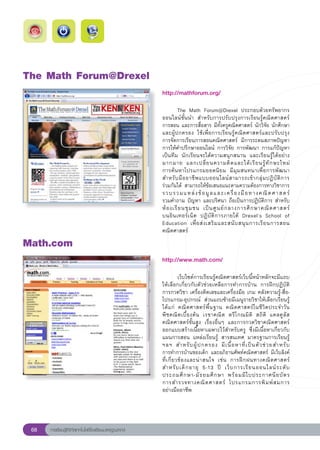 The
Math
Forum@Drexel
                                                       http://mathforum.org/
                                                       
                                                       
        The	 Math	 Forum@Drexel	 ประกอบด้วยทรัพยากร
                                                       ออนไลน์ชั้นนำ	 สำหรับการปรับปรุงการเรียนรู้คณิตศาสตร์	
                                                       การสอน	และการสื่อสาร	มีทั้งครูคณิตศาสตร์	นักวิจัย	นักศึกษา
                                                       และผู้ปกครอง	 ใช้เพื่อการเรียนรู้คณิตศาสตร์และปรับปรุง	          
                                                       การจัดการเรียนการสอนคณิตศาสตร์	 มีการระดมสภาพปัญหา
                                                       การให้คำปรึกษาออนไลน์	 การวิจัย	การพัฒนา	การแก้ปัญหา
                                                       เป็นทีม	 นักเรียนจะได้ความสนุกสนาน	 และเรียนรู้ได้อย่าง
                                                       มากมาย	 แลกเปลี่ ย นความคิ ด และได้ เ รี ย นรู้ ทั ก ษะใหม่	
      	
                                                       การค้นหาโปรแกรมยอดนิยม	 มีมุมสนทนาเพื่อการพัฒนา
                                                       สำหรั บ มื อ อาชี พ แบบออนไลน์ ส ามารถเข้ า กลุ่ ม ปฏิ บั ติ ก าร	
                                                                                                                        
                                                       ร่วมกันได้	 สามารถให้ข้อเสนอแนะตามความต้องการทางวิชาการ
                                                       รวบรวมแหล่ ง ข้ อ มู ล และเครื่ อ งมื อ ทางคณิ ต ศาสตร์		          
                                                       รวมคำถาม	ปัญหา	และปริศนา	ถือเป็นการปฏิบัติการ	สำหรับ
                                                       ห้ อ งเรี ย นชุ ม ชน	 เป็ น ศู น ย์ ก ลางการศึ ก ษาคณิ ต ศาสตร์
 	
                                                       บนอิ น เทอร์ เ น็ ต	 ปฏิ บั ติ ก ารภายใต้	 Drexel’s	 School	 of	
                                                       Education	 เพื่ อ ส่ ง เสริ ม และสนั บ สนุ น การเรี ย นการสอน
                                                       คณิตศาสตร์	
Math.com
                                                       http://www.math.com/
                                                       
                                                       
            เว็บไซต์การเรียนรู้คณิตศาสตร์เว็บนี้หน้าหลักจะมีแถบ
                                                       ให้เลือกเกี่ยวกับตัวช่วยเหลือการทำการบ้าน	 การฝึกปฏิบัติ	
                                                       การกวดวิชา	เครื่องคิดเลขและเครื่องมือ	เกม	คลังความรู้-สื่อ-
                                                       โปรแกรม-อุปกรณ์	 ส่วนแถบซ้ายมีเมนูรายวิชาให้เลือกเรียนรู้	
                                                       ได้แก่	 คณิตศาสตร์พื้นฐาน	 คณิตศาสตร์ในชีวิตประจำวัน	
                                                       พี ช คณิ ต เบื้ อ งต้ น	 เรขาคณิ ต	 ตรี โ กณมิ ติ	 สถิ ติ	 แคลคู ลั ส	
                                                       คณิตศาสตร์ขั้นสูง	 เรื่องอื่นๆ	 และการกวดวิชาคณิตศาสตร์	
                                                       ออกแบบสร้างเนื้อหาเฉพาะไว้สำหรับครู	 ซึ่งมีเนื้อหาเกี่ยวกับ
                                                       แผนการสอน	 แหล่งเรียนรู้	 สารสนเทศ	 มาตรฐานการเรียนรู้	
                                                       ฯลฯ	 สำหรั บ ผู้ ป กครอง	 มี เ นื้ อ หาที่ เ ป็ น ตั ว ช่ ว ยสำหรั บ
	
                                                       การทำการบ้านของเด็ก	และอภิธานศัพท์คณิตศาสตร์	 มีเว็บลิงค์
           	
                                                       ที่ เ กี่ ย วข้ อ งและน่ า สนใจ	 เช่ น	 การฝึ ก ฝนทางคณิ ต ศาสตร์
                                                       สำหรั บ เด็ ก อายุ	 5-13	 ปี	 เว็ บ การเรี ย นออนไลน์ ร ะดั บ	       
                                                       ประถมศึ ก ษา-มั ธ ยมศึ ก ษา	 พร้ อ มมี ใ บประกาศนี ย บั ต ร		          
                                                       การสำรวจทางคณิ ต ศาสตร์	 โปรแกรมการพิ ม พ์ ส มการ	                   
                                                       อย่างมืออาชีพ		




 68   การเรียนรู้ดิจิทัลเทคโนโลยีโรงเรียนมาตรฐานสากล
 