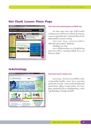 แ ห ล่ ง เ รี ย น รู้ บ น เ ค รื อ ข่ า ย อิ น เ ท อ ร์ เ น็ ต




Hot
Chalk
Lesson
Plans
Page
                        http://www.lessonplanspage.com/Math.htm
                        
                        	     Hot	 Chalk	 Lesson	 Plans	 Page	 เว็บนี้ประกอบด้วย
                        บทเรียนและแผนการจัดกิจกรรมการเรียนรู้	 มีการออกแบบ
                        วางแผนการสอนคณิตศาสตร์	 บทเรียนและเนื้อหาเกี่ยวกับ
                        คณิตศาสตร์ทั่วไป	และหน่วยการเรียนรู้		
                        	     บทความและ	 Blogs	 เสนอแนวความคิ ด ทาง
                        คณิตศาสตร์	มุมพบปะสนทนา	สิ่งสนับสนุน		
                        	     เครื่องมือของ	Hot	Chalk		
                        	     นอกจากนี้ยังมีแหล่งทรัพยากรการเรียนรู้สำหรับครู	
                                                                                
                        บุคลากรทางการศึกษา	 แหล่งเรียนรู้	 สิ่งพิมพ์	 ใบงาน	 และ	
                        ใบกิจกรรม	เป็นต้น	




teAchnology
                        http://www.teach-nology.com/
                        
                        	                                                                
                                 teAchnology	 เป็ น เว็ บ ต่ า งประเทศที่ จั ด การเรี ย น	
                        การสอนออนไลน์	 มีบทเรียน	 เอกสาร	 ใบงาน	 แผนการสอน	
                        รูบิกส์เกณฑ์การประเมิน	 รวมคำถามปริศนาในคณิตศาสตร์	
                        แสดงป้ายนิเทศ	 ปฏิทิน-ตารางสอนรายเดือน	 ประกาศจาก	               
                        ผู้สอน	เพลงสำหรับครู	ชิ้นงาน	เครื่องมือสำหรับครู	การสร้าง
                        กลุ่มเพื่อนในสังคมการเรียนรู้ผ่านเว็บไซต์นี้		
                        




                               Digital Literacy World-Class Standard School          69
 