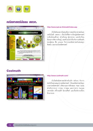 คณิตศาสตร์มัธยม
สสวท.
                                                       http://www.ipst.ac.th/smath/index.asp
                                                       
                                                       	       เว็บไซต์ของสถาบันส่งเสริมการสอนวิทยาศาสตร์และ
                                                       เทคโนโลยี	 (สสวท.)	 เป็นเว็บที่จัดการเรียนรู้คณิตศาสตร์	
                                                                                                                        
                                                       ระดั บ มั ธ ยมศึ ก ษา	 สำหรั บ ครู	 ผู้ ป กครอง	 และนั ก เรี ย น		
                                                       มีแผนการจัดการเรียนรู้	 และคำแนะนำเกี่ยวกับการเตรียมตัว
                                                       ของผู้ ส อน	 สื่ อ	 e-book	 กิ จ กรรมคณิ ต ศาสตร์ แ สนสนุ ก	
                                                       ข้อสอบ	และรวมเว็บคณิตศาสตร์		
                                                       




Coolmath
                                                       http://www.coolmath.com/
                                                       
                                                       	      เว็ บ ไซต์ ค ณิ ต ศาสตร์ ส ำหรั บ เด็ ก	 คล้ า ยๆ	 กั บ การ	 
                                                       ท่องไปในสวนสนุกทางคณิตศาสตร์	 เรียนคณิตศาสตร์สนุก	
                                                       เกมทางคณิตศาสตร์	 ปริศนาและการฝึกสมอง	 Flash	 Cards	
                                                       สำหรั บ การบวก	 การลบ	 การคู ณ	 และการหาร	 fractals	
                                                                                                                            
                                                       เรขาคณิ ต	 ตรี โ กณมิ ติ	 นิ ย ามศั พ ท์	 และเรื่ อ งจิ ป าถะอื่ น ๆ		
                                                       อีกมากมาย	




 70   การเรียนรู้ดิจิทัลเทคโนโลยีโรงเรียนมาตรฐานสากล
 