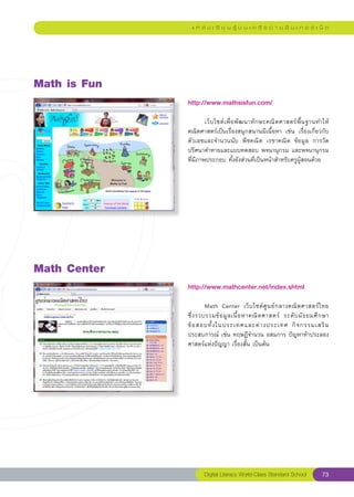 แ ห ล่ ง เ รี ย น รู้ บ น เ ค รื อ ข่ า ย อิ น เ ท อ ร์ เ น็ ต




Math
is
Fun
               http://www.mathsisfun.com/
               
               	       เว็ บ ไซต์ เ พื่ อ พั ฒ นาทั ก ษะคณิ ต ศาสตร์ พื้ น ฐานทำให้
               คณิตศาสตร์เป็นเรื่องสนุกสนานมีเนื้อหา	 เช่น	 เรื่องเกี่ยวกับ
               ตัวเลขและจำนวนนับ	 พีชคณิต	 เรขาคณิต	 ข้อมูล	 การวัด	
               ปริศนาคำทายและแบบทดสอบ	พจนานุกรม	และพจนานุกรม
               ที่มีภาพประกอบ	ทั้งยังส่วนที่เป็นหน้าสำหรับครูผู้สอนด้วย	




Math
Center
               http://www.mathcenter.net/index.shtml
               
               	        Math	 Center	 เว็ บ ไซต์ ศู น ย์ ก ลางคณิ ต ศาสตร์ ไ ทย		  
               ซึ่ ง รวบรวมข้ อ มู ล เนื้ อ หาคณิ ต ศาสตร์	 ระดั บ มั ธ ยมศึ ก ษา	
               ข้ อ สอบทั้ ง ในประเทศและต่ า งประเทศ	 กิ จ กรรมเสริ ม
               ประสบการณ์	เช่น	ทฤษฎีจำนวน	อสมการ	ปัญหาท้าประลอง	
               ศาสตร์แห่งปัญญา	เรื่องสั้น	เป็นต้น		




                      Digital Literacy World-Class Standard School            73
 