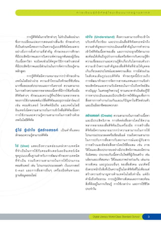 ก า ร เ รี ย น รู้ ดิ จิ ทั ล สู่ โ ร ง เ รี ย น ม า ต ร ฐ า น ส า ก ล




	             การรู้ดิจิทัลในรายวิชาต่างๆ	ไม่จำเป็นต้องนำมา                เข้ า ใจ (Understand) คื อ ความสามารถที่ จ ะเข้ า ใจ	
                                                                                                                               
ซึ่ ง การเปลี่ ย นแปลงการสอนอย่ า งสิ้ น เชิ ง	 ทั ก ษะต่ า งๆ	        
                                                                  บริ บ ทที่ เ กี่ ย วข้ อ ง	 และประเมิ น สื่ อ ดิ จิ ทั ล ตระหนั ก ถึ ง
	
ที่เป็นส่วนหนึ่งของการเป็นความรู้แบบดิจิทัลโดยเฉพาะ               ความสำคัญของการประเมินผลที่สำคัญในการทำความ
อย่ า งยิ่ ง การตั้ ง คำถามที่ ส ำคั ญ	 ทั ก ษะของการศึ ก ษา	          
                                                                  เข้าใจดิจิทัลเนื้อหาของสื่อ	 และการประยุกต์ใช้สามารถ
ที่มีประสิทธิภาพและการวิเคราะห์ความผูกพันของผู้เรียน              สะท้อนให้เห็นถึงรูปร่างการเพิ่มหรือจัดการกับความรู้สึก
กั บ เนื้ อ หาวิ ช า	 จะยั ง คงช่ ว ยให้ ค รู ห าวิ ธี ก ารสร้ า งสรรค์	
                                                                       
                                                                  ความเชื่อของเราและความรู้สึกเกี่ยวกับโลกรอบตัวเรา	
ที่มีประสิทธิภาพและมีส่วนร่วมในการจัดการเรียนรู้ตาม               ความเข้ า ใจความสำคั ญ ของสื่ อ ดิ จิ ทั ล ที่ ช่ ว ยให้ บุ ค คล	     
หลักสูตร	                                                         เก็บเกี่ยวผลประโยชน์และลดความเสี่ยง	 การมีส่วนร่วม
	             การรู้ ดิ จิ ทั ล มี ค วามหมายมากกว่ า ทั ก ษะด้ า นในสั ง คมเต็ ม รู ป แบบดิ จิ ทั ล	 ทั ก ษะชุ ด นี้ ยั ง รวมถึ ง	      
เทคโนโลยีอย่างง่าย	 ความเข้าใจรวมถึงทักษะที่ซับซ้อน               การพัฒนาทักษะการจัดการสารสนเทศและการแข็งค่า
มากขึ้นขององค์ประกอบและการวิเคราะห์	 ความสามารถ                   ของสิ ท ธิ ค นและความรั บ ผิ ด ชอบในการไปถึ ง ทรั พ ย์ สิ น	          
ในการสร้างความหลากหลายของเนื้อหาที่มีการใช้เครื่องมือ             ทางปัญญา	ในเศรษฐกิจความรู้	ชาวแคนาดาจำเป็นต้องรู้วิธี
ดิจิทัลต่างๆ	 ทักษะและความรู้ที่จะใช้ความหลากหลาย                 การหาประเมินผลและมีประสิทธิภาพใช้ข้อมูลเพื่อการ
ของการใช้งานซอฟต์แวร์สื่อดิจิทัลและอุปกรณ์ฮาร์ดแวร์               สื่ อ สารการทำงานร่ ว มกั น และแก้ ปั ญ หาในชี วิ ต ส่ ว นตั ว
        	
เช่ น	 คอมพิ ว เตอร์	 โทรศั พ ท์ มื อ ถื อ	 และเทคโนโลยี
              	
                                                                  และเป็นมืออาชีพของพวกเขา	
อินเทอร์เน็ตความสามารถในการเข้าใจสื่อดิจิทัลเนื้อหา	              
การใช้ ง านและความรู้ ค วามสามารถในการสร้ า งด้ ว ย               สร้างสรรค์ (Create) ความสามารถในการสร้างเนื้อหา
เทคโนโลยีดิจิทัล	                                                 และมี ป ระสิ ท ธิ ภ าพ	 การติ ด ต่ อ สื่ อ สารโดยใช้ ค วาม	           

                                                                 หลากหลายของสื่ อ ดิ จิ ทั ล เป็ น เครื่ อ งมื อ	 การสร้ า งสื่ อ	     
รู้ ใช้ รู้ เ ข้ า ใจ รู้ ส ร้ า งสรรค์ เป็ น คำที่ แ สดง	             
                                                                  ดิ จิ ทั ล มี ค วามหมายมากกว่ า ความสามารถในการใช้
ลักษณะความรู้สามารถดิจิทัล	                                       โปรแกรมประมวลผลหรือเขียนอีเมล์	 รวมถึงความสามารถ
                                                                  ในการปรั บ การสื่ อ สารกั บ สถานการณ์ แ ละผู้ รั บ สาร		                
ใช้ (Use) แสดงถึ ง ความคล่ อ งแคล่ ว ทางเทคนิ ค
 การสร้ า งและติ ด ต่ อ สื่ อ สารโดยใช้ สื่ อ ผสม	 เช่ น	 ภาพ	
                                                              	                                                                         
ที่ จ ำเป็ น ในการใช้ กั บ คอมพิ ว เตอร์ แ ละอิ น เทอร์ เ น็ ต		 วีดิโอและเสียงประกอบอย่างมีประสิทธิภาพและมีความ
                                                                
ชุ ด รู ป แบบพื้ น ฐานสำหรั บ การพั ฒ นาทั ก ษะทางเทคนิ ค	 รับผิดชอบ	 ประกอบกับเนื้อหาเว็บไซต์ที่ผู้เรียนสร้าง	 เช่น
                                                              
ที่ จ ำเป็ น	 รวมถึ ง ความสามารถในการใช้ โ ปรแกรม                 บล็อกและเวทีสนทนา	วีดิโอและภาพถ่ายร่วมกัน	เล่นเกม
คอมพิวเตอร์	 เช่น	 โปรแกรมประมวลผลคำ	เว็บเบราเซอร์                ทางสั ง คม	 และรู ป แบบอื่ น ๆ	 ของสื่ อ สั ง คม	 แนวคิ ด นี
         ้	
E-mail	 และการสื่ อ สารอื่ น ๆ	 เครื่ อ งมื อ ค้ น หาและ	 ยังตระหนักถึงสิ่งที่เป็นความรู้ในโลกดิจิทัลที่ไม่เพียงแต่
                                                              
ฐานข้อมูลออนไลน์
                                                 สร้ า งความชำนาญทางด้ า นเทคโนโลยี เ ท่ า นั้ น	 แต่ ยั ง	            
                                                                  คำนึงถึงจริยธรรม	 การปฏิบัติทางสังคมและการสะท้อน
                                                                  สิ่งที่ฝังอยู่ในการเรียนรู้	 การใช้เวลาว่าง	 และการใช้ชีวิต
                                                                  ประจำวัน	




                                                                                  Digital Literacy World-Class Standard School         
 