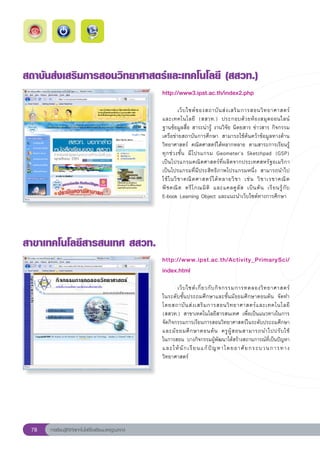 สถาบันส่งเสริมการสอนวิทยาศาสตร์และเทคโนโลยี
(สสวท.)
                                                       http://www3.ipst.ac.th/index2.php
                                                       
                                                       	         เว็ บ ไซต์ ข องสถาบั น ส่ ง เสริ ม การสอนวิ ท ยาศาสตร์
    	
                                                       และเทคโนโลยี	 (สสวท.)	 ประกอบด้ ว ยห้ อ งสมุ ด ออนไลน์	
                                                       ฐานข้อมูลสื่อ	สาระน่ารู้	งานวิจัย	นิตยสาร	ข่าวสาร	กิจกรรม	
                                                       เครือข่ายสถาบันการศึกษา	 สามารถใช้ค้นคว้าข้อมูลทางด้าน
                                                       วิทยาศาสตร์	 คณิตศาสตร์ได้หลากหลาย	 ตามสาระการเรียนรู้
                                                       ทุกช่วงชั้น	 มีโปรแกรม	 Geometer’s	 Sketchpad	 (GSP)		                
                                                       เป็นโปรแกรมคณิตศาสตร์ที่ผลิตจากประเทศสหรัฐอเมริกา	
                                                       เป็นโปรแกรมที่มีประสิทธิภาพโปรแกรมหนึ่ง	 สามารถนำไป
                                                       ใช้ ใ นวิ ช าคณิ ต ศาสตร์ ไ ด้ ห ลายวิ ช า	 เช่ น	 วิ ช าเรขาคณิ ต	
                                                                                                                             
                                                       พี ช คณิ ต	 ตรี โ กณมิ ติ	 และแคลคู ลั ส	 เป็ น ต้ น	 เรี ย นรู้ กั บ		
                                                       E-book	Learning	Object	และแนะนำเว็บไซต์ทางการศึกษา	




สาขาเทคโนโลยีสารสนเทศ
สสวท.
                                                       http://www.ipst.ac.th/Activity_PrimarySci/
                                                       index.html
                                                       
                                                       	      เว็ บ ไซต์ เ กี่ ย วกั บ กิ จ กรรมการทดลองวิ ท ยาศาสตร์
                                                                                                                     	
                                                       ในระดับชั้นประถมศึกษาและชั้นมัธยมศึกษาตอนต้น	 จัดทำ
                                                       โดยสถาบั น ส่ ง เสริ ม การสอนวิ ท ยาศาสตร์ แ ละเทคโนโลยี	
                                                       (สสวท.)	 สาขาเทคโนโลยีสารสนเทศ	 เพื่อเป็นแนวทางในการ
                                                       จัดกิจกรรมการเรียนการสอนวิทยาศาสตร์ในระดับประถมศึกษา
                                                       และมั ธ ยมศึ ก ษาตอนต้ น	 ครู ผู้ ส อนสามารถนำไปปรั บ ใช้	   
                                                       ในการสอน	 บางกิจกรรมผู้พัฒนาได้สร้างสถานการณ์ที่เป็นปัญหา
                                                       และให้ นั ก เรี ย นแก้ ปั ญ หาโดยอาศั ย กระบวนการทาง
                                                       วิทยาศาสตร์	




 78   การเรียนรู้ดิจิทัลเทคโนโลยีโรงเรียนมาตรฐานสากล
 
