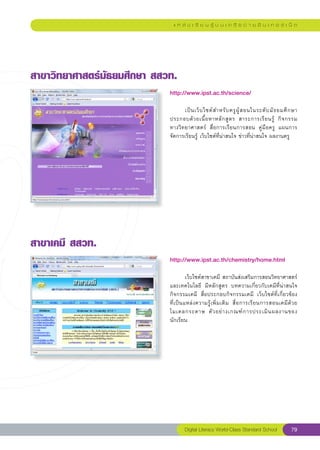 แ ห ล่ ง เ รี ย น รู้ บ น เ ค รื อ ข่ า ย อิ น เ ท อ ร์ เ น็ ต




สาขาวิทยาศาสตร์มัธยมศึกษา
สสวท.
                             http://www.ipst.ac.th/science/
                             
     
                             	     เป็ น เว็ บ ไซต์ ส ำหรั บ ครู ผู้ ส อนในระดั บ มั ธ ยมศึ ก ษา
                             ประกอบด้ ว ยเนื้ อ หาหลั ก สู ต ร	 สาระการเรี ย นรู้	 กิ จ กรรม	   
                             ทางวิทยาศาสตร์	 สื่อการเรียนการสอน	 คู่มือครู	 แผนการ
                             จัดการเรียนรู้	เว็บไซต์ที่น่าสนใจ	ข่าวที่น่าสนใจ	ผลงานครู	




สาขาเคมี
สสวท.
                             http://www.ipst.ac.th/chemistry/home.html
                             
                             
           เว็บไซต์สาขาเคมี	สถาบันส่งเสริมการสอนวิทยาศาสตร์
                             และเทคโนโลยี	 มีหลักสูตร	 บทความเกี่ยวกับเคมีที่น่าสนใจ	
                             กิจกรรมเคมี	 สื่อประกอบกิจกรรมเคมี	 เว็บไซต์ที่เกี่ยวข้อง	                
                             ที่ เ ป็ น แหล่ ง ความรู้ เ พิ่ ม เติ ม	 สื่ อ การเรี ย นการสอนเคมี ด้ ว ย
                             โมเดลกระดาษ	 ตั ว อย่ า งเกณฑ์ ก ารประเมิ น ผลงานของ
                             นักเรียน	




                                     Digital Literacy World-Class Standard School                  79
 