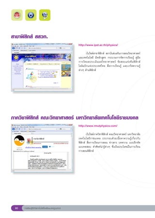 สาขาฟิสิกส์
สสวท.
                                                       http://www.ipst.ac.th/physics/
                                                       
                                                       
      เว็บไซต์สาขาฟิสิกส์	 สถาบันส่งเสริมการสอนวิทยาศาสตร์
                                                       และเทคโนโลยี	 มีหลักสูตร	 กระบวนการจัดการเรียนรู้	 คู่มือ
                                                       การวั ด ผลประเมิ น ผลวิ ท ยาศาสตร์	 ข้ อ สอบแข่ ง ขั น ฟิ สิ ก ส์
                                                       โอลิมปิกแห่งประเทศไทย	 สื่อการเรียนรู้	 และเกร็ดความรู้
                                                       ต่างๆ	ด้านฟิสิกส์	




ภาควิชาฟิสิกส์
คณะวิทยาศาสตร์
มหาวิทยาลัยเทคโนโลยีราชมงคล
                                                       http://www.rmutphysics.com/
                                                       
                                                       
       เว็บไซต์ภาควิชาฟิสิกส์	คณะวิทยาศาสตร์	มหาวิทยาลัย
                                                       เทคโนโลยี ร าชมงคล	 ประกอบด้ ว ยเนื้ อ หาความรู้ เ กี่ ย วกั บ
                                                       ฟิสิกส์	 สื่อการเรียนการสอน	 ข่าวสาร	 บทความ	 แบบฝึกหัด	
                                                       แบบทดสอบ	 คำศัพท์น่ารู้ต่างๆ	 ซึ่งเป็นประโยชน์ในการเรียน
                                                       การสอนฟิสิกส์	




 80   การเรียนรู้ดิจิทัลเทคโนโลยีโรงเรียนมาตรฐานสากล
 