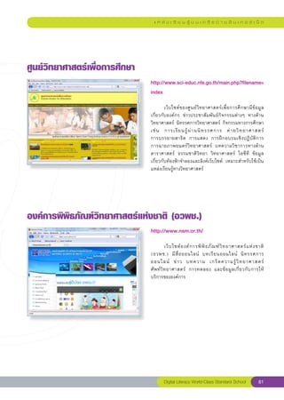 แ ห ล่ ง เ รี ย น รู้ บ น เ ค รื อ ข่ า ย อิ น เ ท อ ร์ เ น็ ต




ศูนย์วิทยาศาสตร์เพื่อการศึกษา
                                 http://www.sci-educ.nfe.go.th/main.php?filename=
                                 index
                                 
                                 	       เว็บไซต์ของศูนย์วิทยาศาสตร์เพื่อการศึกษามีข้อมูล
                                 เกี่ยวกับองค์กร	 ข่าวประชาสัมพันธ์กิจกรรมต่างๆ	 ทางด้าน
                                 วิทยาศาสตร์	นิทรรศการวิทยาศาสตร์	กิจกรรมทางการศึกษา
                                 เช่ น	 การเรี ย นรู้ ผ่ า นนิ ท รรศการ	 ค่ า ยวิ ท ยาศาสตร์		
                                 การบรรยายสาธิต	 การแสดง	 การฝึกอบรมเชิงปฏิบัติการ	
                                 การฉายภาพยนตร์วิทยาศาสตร์	 บทความวิชาการทางด้าน
                                 ดาราศาสตร์	 ธรรมชาติวิทยา	 วิทยาศาสตร์	 ไอซีที	 ข้อมูล	    
                                 เกี่ยวกับท้องฟ้าจำลองและลิงค์เว็บไซต์	 เหมาะสำหรับใช้เป็น
                                 แหล่งเรียนรู้ทางวิทยาศาสตร์	




องค์การพิพิธภัณฑ์วิทยาศาสตร์แห่งชาติ
(อวพช.)
                                 http://www.nsm.or.th/
                                 
                                 	          เว็ บ ไซต์ อ งค์ ก ารพิ พิ ธ ภั ณ ฑ์ วิ ท ยาศาสตร์ แ ห่ ง ชาติ	
                                 (อวพช.)	 มี สื่ อ ออนไลน์	 บทเรี ย นออนไลน์	 นิ ท รรศการ	                
                                 ออนไลน์	 ข่ า ว	 บทความ	 เกร็ ด ความรู้ วิ ท ยาศาสตร์		                    
                                 ศั พ ท์ วิ ท ยาศาสตร์	 การทดลอง	 และข้ อ มู ล เกี่ ย วกั บ การให้
                                 บริการขององค์การ	




                                         Digital Literacy World-Class Standard School                 81
 