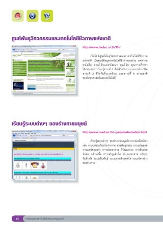 ศูนย์พันธุวิศวกรรมและเทคโนโลยีชีวภาพแห่งชาติ
                                                       http://www.biotec.or.th/TH/
                                                       
                                                       	                                                                  
                                                                เว็ บ ไซต์ ศู น ย์ พั น ธุ วิ ศ วกรรมและเทคโนโลยี ชี ว ภาพ	
                                                       แห่งชาติ	 เป็นศูนย์ข้อมูลเทคโนโลยีชีวภาพผลงาน	 บทความ	
                                                       หนั ง สื อ	 งานวิ จั ย และพั ฒ นา	 ทุ น วิ จั ย	 ทุ น การศึ ก ษา		   
                                                       ใช้ประกอบการเรียนรู้สาระที่	 1	สิ่งมีชีวิตกับกระบวนการดำรงชีวิต
                                                       สาระที่	 2	 ชีวิตกับสิ่งแวดล้อม	 และสาระที่	 8	 ธรรมชาติ	          
                                                       ของวิทยาศาสตร์และเทคโนโลยี	




เรียนรู้ระบบต่างๆ
ของร่างกายมนุษย์
                                                       http://www.mwit.ac.th/~panom/Animation.html
                                                       
                                                       
      เรียนรู้ระบบต่างๆ	 ของร่างกายมนุษย์จากภาพเคลื่อนไหว
                                                       เช่น	ระบบหมุนเวียนในร่างกาย	สารพันธุกรรม	การแบ่งเซลส์	
                                                       การแพร่ของสาร	 การย่อยอาหาร	 วิวัฒนาการ	 การขับถ่าย	
                                                       ข้อต่อ	 กล้ามเนื้อ	 การเจริญเติบโต	 ระบบประสาท	 อวัยวะ	   
                                                       รับสัมผัส	ระบบสืบพันธุ์	 ระบบทางเดินหายใจ	ระบบโครงร่าง
                                                       ของร่างกาย		




 82   การเรียนรู้ดิจิทัลเทคโนโลยีโรงเรียนมาตรฐานสากล
 