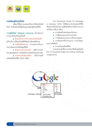 การเรียนรู้ทักษะดิจิทัล                                           
            The
 International
 Society
 for
 Technology
            เพื่อคงไว้ซึ่งความปลอดภัยในการใช้เทคโนโลยี in Education (ISTE) ได้พัฒนามาตรฐานและตัวชี้วัด
ใหม่ๆ จำเป็นอย่างยิ่งที่ผู้เรียนทุกคนต้องรู้ทักษะดิจิทัล          ที่ ส ะท้ อ นให้ เ ห็ น ถึ ง ความรู้ ดิ จิ ทั ล ที่ น อกเหนื อ จากความ
                                                                  เข้าใจในการใช้งาน ได้แก่
‘การรู้ ดิ จิ ทั ล ’ (Digital Literacy) เกี่ ย วข้ อ งกั บ
 
                  ●		ความคิดสร้างสรรค์และนวัตกรรม	


การรวมกันของทักษะต่อไปนี้                                         
            ●		การสื่อสารและการทำงานร่วมกัน


	           ●	 ทั ก ษะด้ า นการทำงานของเทคโนโลยี :

            
 
            ●		การวิจัยและความสามารถด้านสารสนเทศ


รู้เกี่ยวกับการใช้เทคโนโลยีดิจิทัลอย่างมีประสิทธิภาพ              
            ●	 การคิ ด อย่ า งมี วิ จ ารณญาณ การแก้ ปั ญ หา



           ●	 การคิดเชิงวิเคราะห์ : ความสามารถในการ
                                                                  และการตัดสินใจ
วิเคราะห์และประเมินข้อมูลดิจิทัล                                  
            ●		ความเป็นพลเมืองดิจิทัล



           ●	 ทักษะการทำงานร่วมกัน : รู้วิธีการกระทำ
                                                                               มาตรฐานเหล่านี้สามารถนำมาใช้เป็นจุดเริ่มต้น
อย่างสมเหตุสมผล, ออนไลน์อย่างปลอดภัยและเหมาะสม
 ในการกำหนดผลสำเร็ จ สู่ ก ารยกระดั บ เยาวชนไทยสู่

           ●	 การตระหนั ก รู้ ท างสั ง คม : เข้ า ใจว่ า จะใช้
                                                                  มาตรฐานสากล
เทคโนโลยีด้วยวิธีใด กับใคร เมื่อใด




            การเรียนรู้ดิจิทัลเทคโนโลยีโรงเรียนมาตรฐานสากล
 