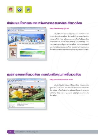 สำนักงานนโยบายและแผนทรัพยากรธรรมชาติและสิ่งแวดล้อม
                                                       http://www.onep.go.th/
                                                       
                                                       	      เว็ บ ไซต์ ส ำนั ก งานนโยบายและแผนทรั พ ยากร	           
                                                       ธรรมชาติ แ ละสิ่ ง แวดล้ อ ม	 มี ก ารแจ้ ง ข่ า วสารและกิ จกรรม		
                                                       กฎหมายที่เกี่ยวข้อง	 นโยบายและแผนเกี่ยวกับสิ่งแวดล้อม	
                                                       คณะกรรมการ	 ดาวน์ โ หลดเอกสารเผยแพร่ ต่ า งๆ	 เช่ น	
                                                       รายงานสถานการณ์คุณภาพสิ่งแวดล้อม	 วารสารธรรมชาติ
                                                       และสิ่งแวดล้อมของประเทศไทย	 สรุปสถานการณ์คุณภาพ	               
                                                       สิ่งแวดล้อมจากข่าวรายงานของโครงการต่างๆ	และกระดานข่าว
                                                       



ศูนย์สารสนเทศสิ่งแวดล้อม
กรมส่งเสริมคุณภาพสิ่งแวดล้อม
                                                       http://www.environnet.in.th/
                                                       
                                                       	      เว็ บ ไซต์ ศู น ย์ ส ารสนเทศสิ่ ง แวดล้ อ ม	 กรมส่ ง เสริ ม
                                                       คุ ณ ภาพสิ่ ง แวดล้ อ ม	 กระทรวงทรั พ ยากรธรรมชาติ แ ละ	          
                                                       สิ่งแวดล้อม	 เกี่ยวกับข่าวสิ่งแวดล้อมทั้งในและต่างประเทศ	
                                                       บทความ	 ข้ อ มู ล น่ า รู้	 นโยบาย	 และกฎหมายเกี่ ย วกั บ	        
                                                       สิ่งแวดล้อม	




 86   การเรียนรู้ดิจิทัลเทคโนโลยีโรงเรียนมาตรฐานสากล
 