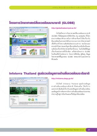แ ห ล่ ง เ รี ย น รู้ บ น เ ค รื อ ข่ า ย อิ น เ ท อ ร์ เ น็ ต




โครงการวิทยาศาสตร์สิ่งแวดล้อมนานาชาติ
(GLOBE)
                               http://globethailand.ipst.ac.th/
                               
                               	           เว็บไซต์โครงการวิทยาศาสตร์สิ่งแวดล้อมนานาชาติ	
                               (GLOBE)	ซึ่งมีจุดมุ่งหมายให้นักเรียน	ครู	และชุมชน	ทั่วโลก
                               สามารถพั ฒ นาศั ก ยภาพในการศึ ก ษาค้ น คว้ า วิ จั ย เกี่ ย วกั บ
                                                                                                	
                               สิ่ ง แวดล้ อ มในธรรมชาติ ด้ ว ยกระบวนการทางวิ ทยาศาสตร์	
                                                                                                
                               เพื่ อ ที่ จ ะเข้ า ใจความสั ม พั น ธ์ ข องระบบต่ า งๆ	 ของโลกและ	
                               ตระหนักถึงสภาพและปัญหาสิ่งแวดล้อมในระดับท้องถิ่นและ
                               ระดับโลกเกี่ยวกับวิทยาศาสตร์โลกทั้งระบบ	 ในเว็บไซต์มีข้อมูล
                               เกี่ยวกับหน่วยงานที่เกี่ยวข้อง	 เครือข่ายโครงการ	 GLOBE	
                               โรงเรียนที่เข้าร่วมโครงการ	 โครงการที่สำคัญ	 คู่มือครู	 ข้อมูล
                               วิทยาศาสตร์พื้นฐานของ	 GLOBE	 จดหมายข่าวและบทความ
                               ที่น่าสนใจ	




Infoterra
Thailand
ศูนย์รวมข้อมูลทางด้านสิ่งแวดล้อมระดับชาติ
                               http://infoterra.deqp.go.th/
                               
                               	      เว็ บ ไซต์	 Infoterra	 Thailand	 ศู น ย์ ร วมข้ อ มู ล	       
                                                                                                    
                               ทางด้ า นสิ่ ง แวดล้ อ มระดั บ ชาติ	 ซึ่ ง ส่ ง เสริ ม	 ให้ บ ริ ก าร	
                               และประชาสัมพันธ์เกี่ยวกับแหล่งข้อมูลทางด้านสิ่งแวดล้อม
                               และข้อมูลบริการค้นหาทางวิชาการด้านสิ่งแวดล้อมแก่ประชาชน
                               นำความรู้ไปสู่การป้องกันและแก้ไขปัญหาสิ่งแวดล้อม	




                                       Digital Literacy World-Class Standard School             87
 