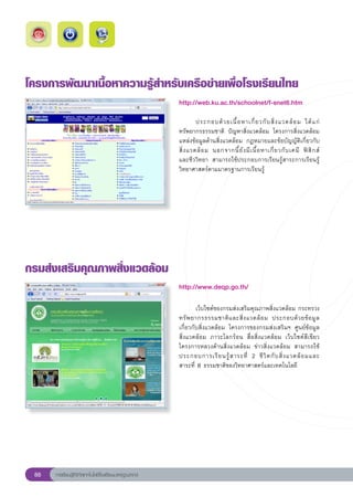 โครงการพัฒนาเนื้อหาความรู้สำหรับเครือข่ายเพื่อโรงเรียนไทย
                                                       http://web.ku.ac.th/schoolnet/f-snet6.htm
                                                       
                                                       	        ประกอบด้ ว ยเนื้ อ หาเกี่ ย วกั บ สิ่ ง แวดล้ อ ม	 ได้ แ ก่	
                                                       ทรัพยากรธรรมชาติ	 ปัญหาสิ่งแวดล้อม	 โครงการสิ่งแวดล้อม	
                                                       แหล่งข้อมูลด้านสิ่งแวดล้อม	 กฎหมายและข้อบัญญัติเกี่ยวกับ
                                                                                                                                  
                                                       สิ่ ง แวดล้ อ ม	 นอกจากนี้ ยั ง มี เ นื้ อ หาเกี่ ย วกั บ เคมี	 ฟิ สิ ก ส์		
                                                       และชีววิทยา	 สามารถใช้ประกอบการเรียนรู้สาระการเรียนรู้
                                                       วิทยาศาสตร์ตามมาตรฐานการเรียนรู้	




กรมส่งเสริมคุณภาพสิ่งแวดล้อม
                                                       http://www.deqp.go.th/

                                                       
                                                       	       เว็บไซต์ของกรมส่งเสริมคุณภาพสิ่งแวดล้อม	กระทรวง
                                                       ทรั พ ยากรธรรมชาติ แ ละสิ่ ง แวดล้ อ ม	 ประกอบด้ ว ยข้ อ มู ล	  
                                                       เกี่ยวกับสิ่งแวดล้อม	 โครงการของกรมส่งเสริมฯ	 ศูนย์ข้อมูล
                                                       สิ่งแวดล้อม	 ภาวะโลกร้อน	 สื่อสิ่งแวดล้อม	 เว็บไซต์สีเขียว	
                                                       โครงการหลวงด้านสิ่งแวดล้อม	 ข่าวสิ่งแวดล้อม	 สามารถใช้
                                                                                                                       
                                                       ประกอบการเรี ย นรู้ ส าระที่	 2	 ชี วิ ต กั บ สิ่ ง แวดล้ อ มและ	
                                                       สาระที่	8	ธรรมชาติของวิทยาศาสตร์และเทคโนโลยี	




 88   การเรียนรู้ดิจิทัลเทคโนโลยีโรงเรียนมาตรฐานสากล
 