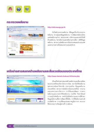 กระทรวงพลังงาน
                                                       http://old.energy.go.th
                                                       
                                                       	     เว็บไซต์กระทรวงพลังงาน	 มีข้อมูลเกี่ยวกับกระทรวง
                                                       พลังงาน	 ความรู้และข้อมูลพลังงาน	 การพัฒนาพลังงานไทย	
                                                       แหล่งพลังงานต่างๆ	 ของประเทศ	 นวัตกรรมและเทคโนโลยี
                                                       ด้านพลังงาน	 โลกพลังงานและพลังงานทางเลือก	 สถิติข้อมูล
                                                       พลังงาน	 สถานการณ์พลังงานภายในประเทศและต่างประเทศ	
                                                       และสามารถดาวน์โหลดเอกสารเผยแพร่ต่างๆ	
                                                       




เครือข่ายสารสนเทศด้านพลังงานและสิ่งแวดล้อมของประเทศไทย
                                                       http://www.teenet.chula.ac.th/home.php
                                                       
                                                       	       เป็นเครือข่ายสารสนเทศด้านพลังงานและสิ่งแวดล้อม
                                                       ของประเทศไทยบริหารโครงการโดย	 สถาบันวิจัยพลังงาน	
                                                       จุ ฬ าลงกรณ์ ม หาวิ ท ยาลั ย	 ประกอบด้ ว ย	 ข้ อ มู ล พลั ง งาน
                                                       ประเทศไทย	 สถานการณ์พลังงานในประเทศไทย	 รายงาน
                                                       และบทความทางวิ ช าการ	 การวิ จั ย และพั ฒ นา	 วารสาร
                                                       พลั ง งานและวารสารวิ จั ย พลั ง งาน	 งานวิ จั ย	 วิ ท ยานิ พ นธ์	
	
                                                       การอนุ รั ก ษ์ พ ลั ง งาน	 เทคโนโลยี พ ลั ง งานและกรณี ศึ ก ษา	
                                                       ข้อมูลพลังงานเพื่อการพัฒนาที่ยั่งยืน	 การใช้พลังงานอย่างมี
                                                       ประสิทธิภาพ	 การเปลี่ยนแปลงสภาพภูมิอากาศ	 สามารถ	               
                                                       ใช้ประกอบการเรียนรู้สาระที่	5	พลังงาน	




 90   การเรียนรู้ดิจิทัลเทคโนโลยีโรงเรียนมาตรฐานสากล
 