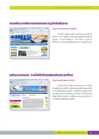 แ ห ล่ ง เ รี ย น รู้ บ น เ ค รื อ ข่ า ย อิ น เ ท อ ร์ เ น็ ต




กรมพัฒนาพลังงานทดแทนและอนุรักษ์พลังงาน
                            http://www.dede.go.th/dede/
                            
                            	        เว็ บ ไซต์ ก รมพั ฒ นาพลั ง งานทดแทนและอนุ รั ก ษ์
                            พลังงาน	 กระทรวงพลังงาน	 มีความรู้	 ข้อมูลเกี่ยวกับพลังงาน
                            ทดแทน	 การอนุ รั ก ษ์ พ ลั ง งาน	 บริ ก ารต่ า งๆ	 กฎหมาย	  
                            ที่เกี่ยวข้อง	ข่าวประชาสัมพันธ์ของหน่วยงาน	กระทู้ถาม-ตอบ	




พลังงานทดแทน
การไฟฟ้าฝ่ายผลิตแห่งประเทศไทย
                            http://www2.egat.co.th/re/
                            
                            	      เว็ บ ไซต์ เ กี่ ย วกั บ พลั ง งานทดแทนของการไฟฟ้ า	 
                            ฝ่ายผลิตแห่งประเทศไทย	 พลังงานลมและพลังงานแสงอาทิตย์
                                                                                        
                            เทคโนโลยี เ ซลล์ แ สงอาทิ ต ย์	 รวมถึ ง ศั ก ยภาพพลั ง งานลม	
                            และพลั ง งานแสงอาทิ ต ย์ ข องประเทศไทย	 จั ด ทำโดยกอง
                            พั ฒ นาพลั ง งานทดแทน	 ฝ่ า ยพั ฒ นาและแผนงานโครงการ	
                            การไฟฟ้าฝ่ายผลิตแห่งประเทศไทย	
                            




                                   Digital Literacy World-Class Standard School         91
 