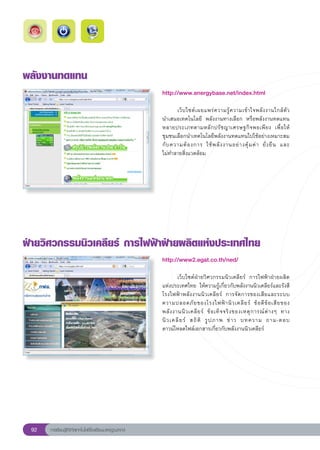 พลังงานทดแทน
                                                       http://www.energybase.net/index.html
                                                       
                                                       	      เว็ บ ไซต์ เ ผยแพร่ ค วามรู้ ค วามเข้ า ใจพลั ง งานใกล้ ตั ว		
                                                       นำเสนอเทคโนโลยี	 พลังงานทางเลือก	 หรือพลังงานทดแทน
                                                       หลายประเภทตามหลั ก ปรั ช ญาเศรษฐกิ จ พอเพี ย ง	 เพื่ อ ให้
                                                       ชุมชนเลือกนำเทคโนโลยีพลังงานทดแทนไปใช้อย่างเหมาะสม
                                                                                                                           
                                                       กั บ ความต้ อ งการ	 ใช้ พ ลั ง งานอย่ า งคุ้ ม ค่ า	 ยั่ ง ยื น	 และ	
                                                       ไม่ทำลายสิ่งแวดล้อม	




ฝ่ายวิศวกรรมนิวเคลียร์
การไฟฟ้าฝ่ายผลิตแห่งประเทศไทย
                                                       http://www2.egat.co.th/ned/
                                                       
                                                       	       เว็บไซต์ฝ่ายวิศวกรรมนิวเคลียร์	 การไฟฟ้าฝ่ายผลิต
                                                       แห่งประเทศไทย	 ให้ความรู้เกี่ยวกับพลังงานนิวเคลียร์และรังสี	
                                                       โรงไฟฟ้ า พลั ง งานนิ ว เคลี ย ร์	 การจั ด การของเสี ย และระบบ
                                                       ความปลอดภั ย ของโรงไฟฟ้ า นิ ว เคลี ย ร์	 ข้ อ ดี ข้ อ เสี ย ของ
                                                       พลั ง งานนิ ว เคลี ย ร์	 ข้ อ เท็ จ จริ ง ของเหตุ ก ารณ์ ต่ า งๆ	 ทาง
                                                       นิ ว เคลี ย ร์	 สถิ ติ	 รู ป ภาพ	 ข่ า ว	 บทความ	 ถาม-ตอบ		           
                                                       ดาวน์โหลดไฟล์เอกสารเกี่ยวกับพลังงานนิวเคลียร์	




 92   การเรียนรู้ดิจิทัลเทคโนโลยีโรงเรียนมาตรฐานสากล
 