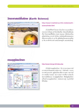 แ ห ล่ ง เ รี ย น รู้ บ น เ ค รื อ ข่ า ย อิ น เ ท อ ร์ เ น็ ต




วิทยาศาสตร์พื้นพิภพ
(Earth
Science)
                             http://www.il.mahidol.ac.th/e-media/earth-
                             science/index.html
                             
                             	        เว็ บ ไซต์ ที่ จั ด ทำโดยสถาบั น นวั ต กรรมและพั ฒ นา
                             กระบวนการเรียนรู้	 มหาวิทยาลัยมหิดล	 เป็นบทเรียนสื่อผสม	
                             เรื่อง	วิทยาศาสตร์พื้นพิภพ	(Earth	Science)	เพื่อเป็นบทเรียน
                             เสริมสำหรับครู	อาจารย์	นักเรียน	ระดับมัธยมศึกษาตอนปลาย
                             เนื้อหาประกอบด้วย	6	บท	คือ	ภูมิทัศน์ของโลกและประเทศไทย
                             แร่	หิน	ซากดึกดำบรรพ์	แหล่งแร่เศรษฐกิจ	และแหล่งเรียนรู้	




กรมอุตุนิยมวิทยา
                             http://www.tmd.go.th/index.php
                             
                             	        เว็ บ ไซต์ ก รมอุ ตุ นิ ย มวิ ท ยา	 มี ก ารรายงานพยากรณ์
                             อากาศประจำวันและพยากรณ์อากาศ	7	วันข้างหน้า	รายงาน
                             อากาศต่างประเทศ	 อุตุนิยมวิทยาเพื่อการเกษตร	 พยากรณ์
                             อากาศเพื่ อ การขนส่ ง	 พยากรณ์ อ ากาศเพื่ อ การเดิ น เรื อ	
                             พยากรณ์คลื่นทะเล	 ความรู้อุตุนิยมวิทยา	 ศัพท์อุตุนิยมวิทยา	
                             เครื่ อ งคำนวณอุ ตุ นิ ย มวิ ท ยา	 ทดสอบความรู้	 ระบุ เ ว็ บ ไซต์	
                             ที่เกี่ยวข้อง	




                                    Digital Literacy World-Class Standard School           93
 