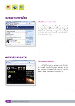 สมาคมดาราศาสตร์ ไทย
                                                       http://thaiastro.nectec.or.th/
                                                       
                                                       	     เว็บไซต์สมาคมดาราศาสตร์ไทย	 มีข่าวดาราศาสตร์	
                                                       ปรากฏการณ์ท้องฟ้า	ปฏิทินเหตุการณ์	กิจกรรม	สังเกตการณ์
                                                       รายงานพิเศษ	 ข้อมูลและบทความ	 สารพันคำถามเกี่ยวกับ
                                                       ดาราศาสตร์	 ปทานุกรมดาราศาสตร์	 รวมภาพถ่ายท้องฟ้า
                                                       หรือภาพถ่ายทางดาราศาสตร์	
                                                       




ดาราศาสตร์และอวกาศ
                                                       http://www.darasart.com/
                                                       
                                                       	      เว็บไซต์เกี่ยวกับดาราศาสตร์และอวกาศ	 มีห้องข่าว
                                                       ดาราศาสตร์	 รวมวี ดิ โ อเกี่ ย วกั บ อวกาศและดาราศาสตร์	          
                                                       จาก	 Youtube	 เทคนิ ค และเรื่ อ งน่ า รู้ เ กี่ ย วกั บ ดาราศาสตร์	
                                                       ศัพท์ดาราศาสตร์	เกมตอบคำถาม	ภาพถ่ายอวกาศ	




 94   การเรียนรู้ดิจิทัลเทคโนโลยีโรงเรียนมาตรฐานสากล
 