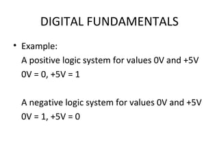 DIGITAL FUNDAMENTALS
• Example:
A positive logic system for values 0V and +5V
0V = 0, +5V = 1
A negative logic system for values 0V and +5V
0V = 1, +5V = 0
 