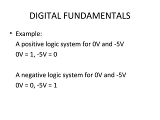 DIGITAL FUNDAMENTALS
• Example:
A positive logic system for 0V and -5V
0V = 1, -5V = 0
A negative logic system for 0V and -5V
0V = 0, -5V = 1
 