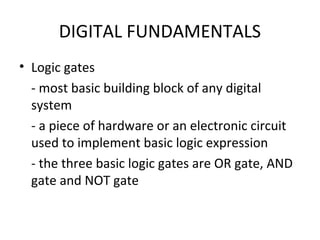 DIGITAL FUNDAMENTALS
• Logic gates
- most basic building block of any digital
system
- a piece of hardware or an electronic circuit
used to implement basic logic expression
- the three basic logic gates are OR gate, AND
gate and NOT gate
 