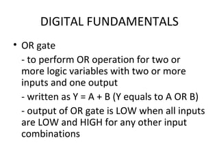 DIGITAL FUNDAMENTALS
• OR gate
- to perform OR operation for two or
more logic variables with two or more
inputs and one output
- written as Y = A + B (Y equals to A OR B)
- output of OR gate is LOW when all inputs
are LOW and HIGH for any other input
combinations
 