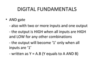 DIGITAL FUNDAMENTALS
• AND gate
- also with two or more inputs and one output
- the output is HIGH when all inputs are HIGH
and LOW for any other combinations
- the output will become ‘1’ only when all
inputs are ‘1’
- written as Y = A.B (Y equals to A AND B)
 